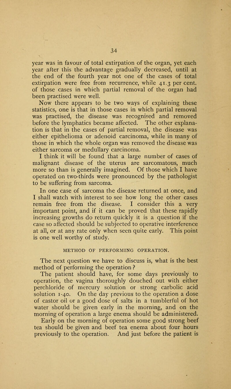 year was in favour of total extirpation of the organ, yet each year after this the advantage gradually decreased, until at the end of the fourth year not one of the cases of total extirpation were free from recurrence, while 41.3 per cent. of those cases in which partial removal of the organ had been practised were well. Now there appears to be two ways of explaining these statistics, one is that in those cases in which partial removal was practised, the disease was recognised and removed before the lymphatics became affected. The other explana- tion is that in the cases of partial removal, the disease was either epithelioma or adenoid carcinoma, while in many of those in which the whole organ was removed the disease was either sarcoma or medullary carcinoma. I think it will be found that a large number of cases of malignant disease of the uterus are sarcomatous, much more so than is generally imagined. Of those which I have operated on two-thirds were pronounced by the pathologist to be suffering from sarcoma. In one case of sarcoma the disease returned at once, and I shall watch with interest to see how long the other cases remain free from the disease. I consider this a very important point, and if it can be proved that these rapidly increasing growths do return quickly it is a question if the case so affected should be subjected to operative interference at all, or at any rate only when seen quite early. This point is one well worthy of study. METHOD OF PERFORMING OPERATION. The next question we have to discuss is, what is the best method of performing the operation ? The patient should have, for some days previously to operation, the vagina thoroughly douched out with either perchloride of mercury solution or strong carbolic acid solution 1-40. On the day previous to the operation a dose of castor oil or a good dose of salts in a tumblerful of hot water should be given early in the morning, and on the morning of operation a large enema should be administered. Early on the morning of operation some good strong beef tea should be given and beef tea enema about four hours previously to the operation. And just before the patient is