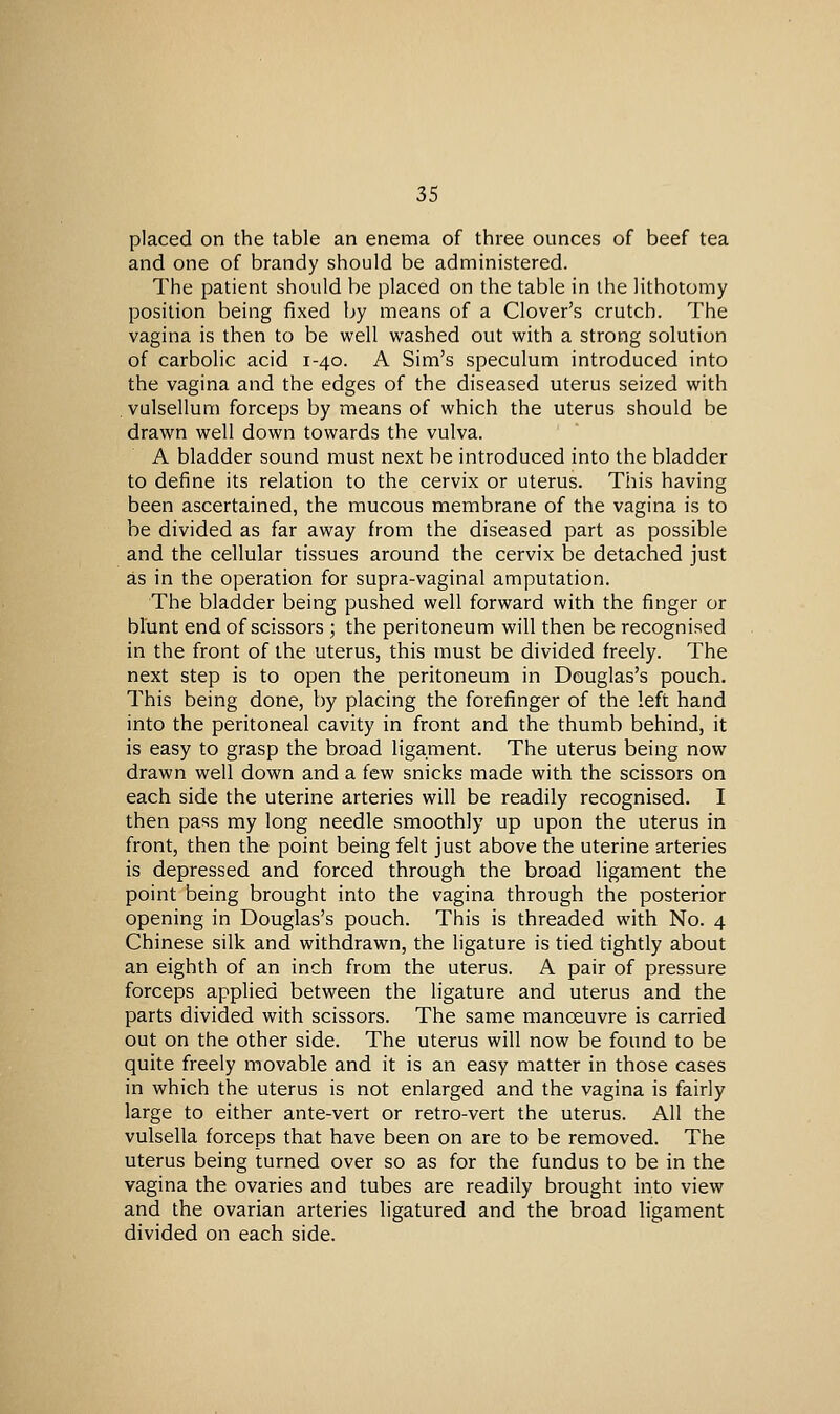 placed on the table an enema of three ounces of beef tea and one of brandy should be administered. The patient should be placed on the table in the lithotomy position being fixed by means of a Clover's crutch. The vagina is then to be well washed out with a strong solution of carbolic acid 1-40. A Sim's speculum introduced into the vagina and the edges of the diseased uterus seized with . vulsellum forceps by means of which the uterus should be drawn well down towards the vulva. A bladder sound must next be introduced into the bladder to define its relation to the cervix or uterus. This having been ascertained, the mucous membrane of the vagina is to be divided as far away from the diseased part as possible and the cellular tissues around the cervix be detached just as in the operation for supra-vaginal amputation. The bladder being pushed well forward with the finger or blunt end of scissors ; the peritoneum will then be recognised in the front of the uterus, this must be divided freely. The next step is to open the peritoneum in Douglas's pouch. This being done, by placing the forefinger of the left hand into the peritoneal cavity in front and the thumb behind, it is easy to grasp the broad ligament. The uterus being now drawn well down and a few snicks made with the scissors on each side the uterine arteries will be readily recognised. I then pass my long needle smoothly up upon the uterus in front, then the point being felt just above the uterine arteries is depressed and forced through the broad ligament the point being brought into the vagina through the posterior opening in Douglas's pouch. This is threaded with No. 4 Chinese silk and withdrawn, the ligature is tied tightly about an eighth of an inch from the uterus. A pair of pressure forceps applied between the ligature and uterus and the parts divided with scissors. The same manoeuvre is carried out on the other side. The uterus will now be found to be quite freely movable and it is an easy matter in those cases in which the uterus is not enlarged and the vagina is fairly large to either ante-vert or retro-vert the uterus. All the vulsella forceps that have been on are to be removed. The uterus being turned over so as for the fundus to be in the vagina the ovaries and tubes are readily brought into view and the ovarian arteries ligatured and the broad ligament divided on each side.