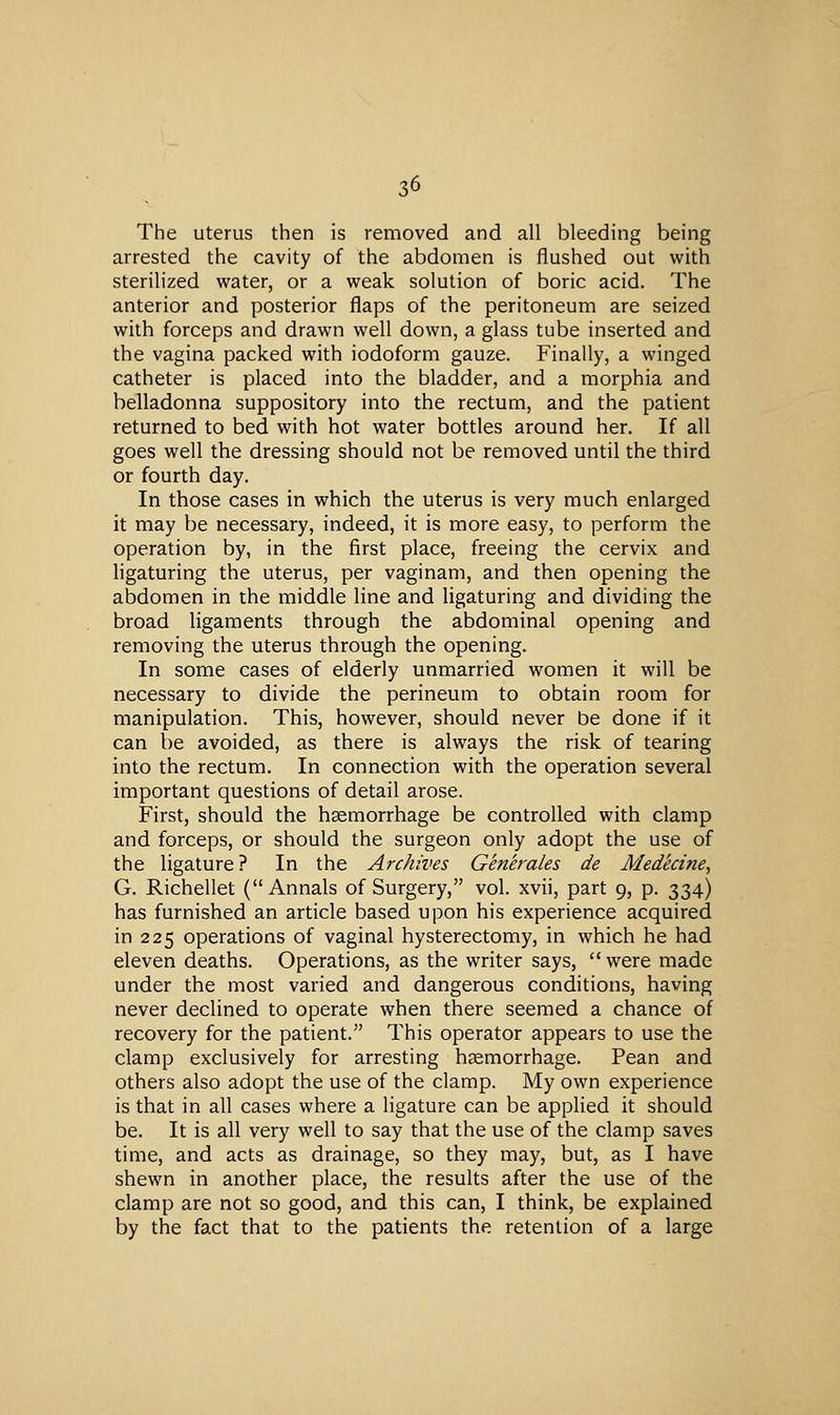 The uterus then is removed and all bleeding being arrested the cavity of the abdomen is flushed out with sterilized water, or a weak solution of boric acid. The anterior and posterior flaps of the peritoneum are seized with forceps and drawn well down, a glass tube inserted and the vagina packed with iodoform gauze. Finally, a winged catheter is placed into the bladder, and a morphia and belladonna suppository into the rectum, and the patient returned to bed with hot water bottles around her. If all goes well the dressing should not be removed until the third or fourth day. In those cases in which the uterus is very much enlarged it may be necessary, indeed, it is more easy, to perform the operation by, in the first place, freeing the cervix and ligaturing the uterus, per vaginam, and then opening the abdomen in the middle line and ligaturing and dividing the broad ligaments through the abdominal opening and removing the uterus through the opening. In some cases of elderly unmarried women it will be necessary to divide the perineum to obtain room for manipulation. This, however, should never be done if it can be avoided, as there is always the risk of tearing into the rectum. In connection with the operation several important questions of detail arose. First, should the haemorrhage be controlled with clamp and forceps, or should the surgeon only adopt the use of the ligature ? In the Archives Generales de Medecine, G. Richellet (Annals of Surgery, vol. xvii, part 9, p. 334) has furnished an article based upon his experience acquired in 225 operations of vaginal hysterectomy, in which he had eleven deaths. Operations, as the writer says, were made under the most varied and dangerous conditions, having never declined to operate when there seemed a chance of recovery for the patient. This operator appears to use the clamp exclusively for arresting haemorrhage. Pean and others also adopt the use of the clamp. My own experience is that in all cases where a ligature can be applied it should be. It is all very well to say that the use of the clamp saves time, and acts as drainage, so they may, but, as I have shewn in another place, the results after the use of the clamp are not so good, and this can, I think, be explained by the fact that to the patients the retention of a large