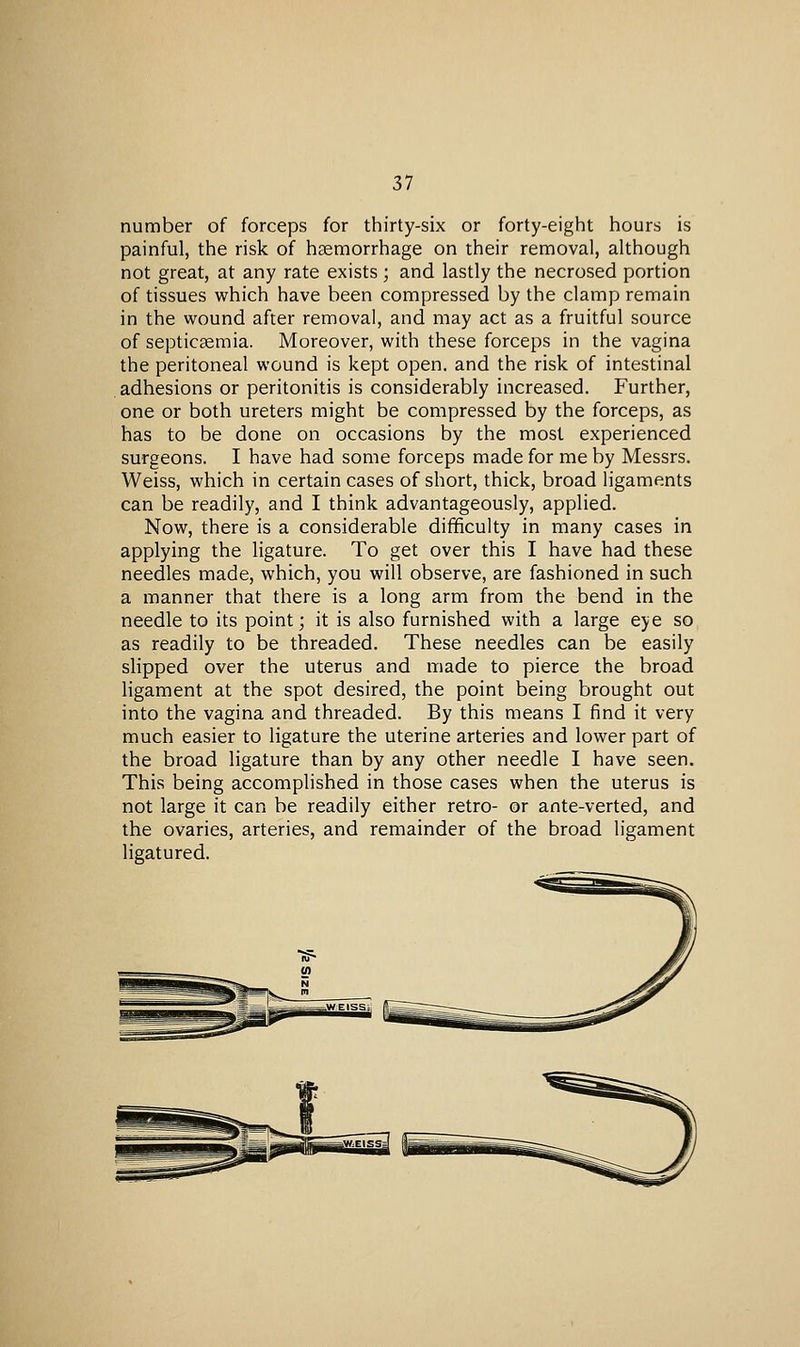 number of forceps for thirty-six or forty-eight hours is painful, the risk of haemorrhage on their removal, although not great, at any rate exists; and lastly the necrosed portion of tissues which have been compressed by the clamp remain in the wound after removal, and may act as a fruitful source of septicsemia. Moreover, with these forceps in the vagina the peritoneal wound is kept open, and the risk of intestinal adhesions or peritonitis is considerably increased. Further, one or both ureters might be compressed by the forceps, as has to be done on occasions by the most experienced surgeons. I have had some forceps made for me by Messrs. Weiss, which in certain cases of short, thick, broad ligaments can be readily, and I think advantageously, applied. Now, there is a considerable difficulty in many cases in applying the ligature. To get over this I have had these needles made, which, you will observe, are fashioned in such a manner that there is a long arm from the bend in the needle to its point; it is also furnished with a large eye so as readily to be threaded. These needles can be easily slipped over the uterus and made to pierce the broad ligament at the spot desired, the point being brought out into the vagina and threaded. By this means I find it very much easier to ligature the uterine arteries and lower part of the broad ligature than by any other needle I have seen. This being accomplished in those cases when the uterus is not large it can be readily either retro- or ante-verted, and the ovaries, arteries, and remainder of the broad ligament ligatured.