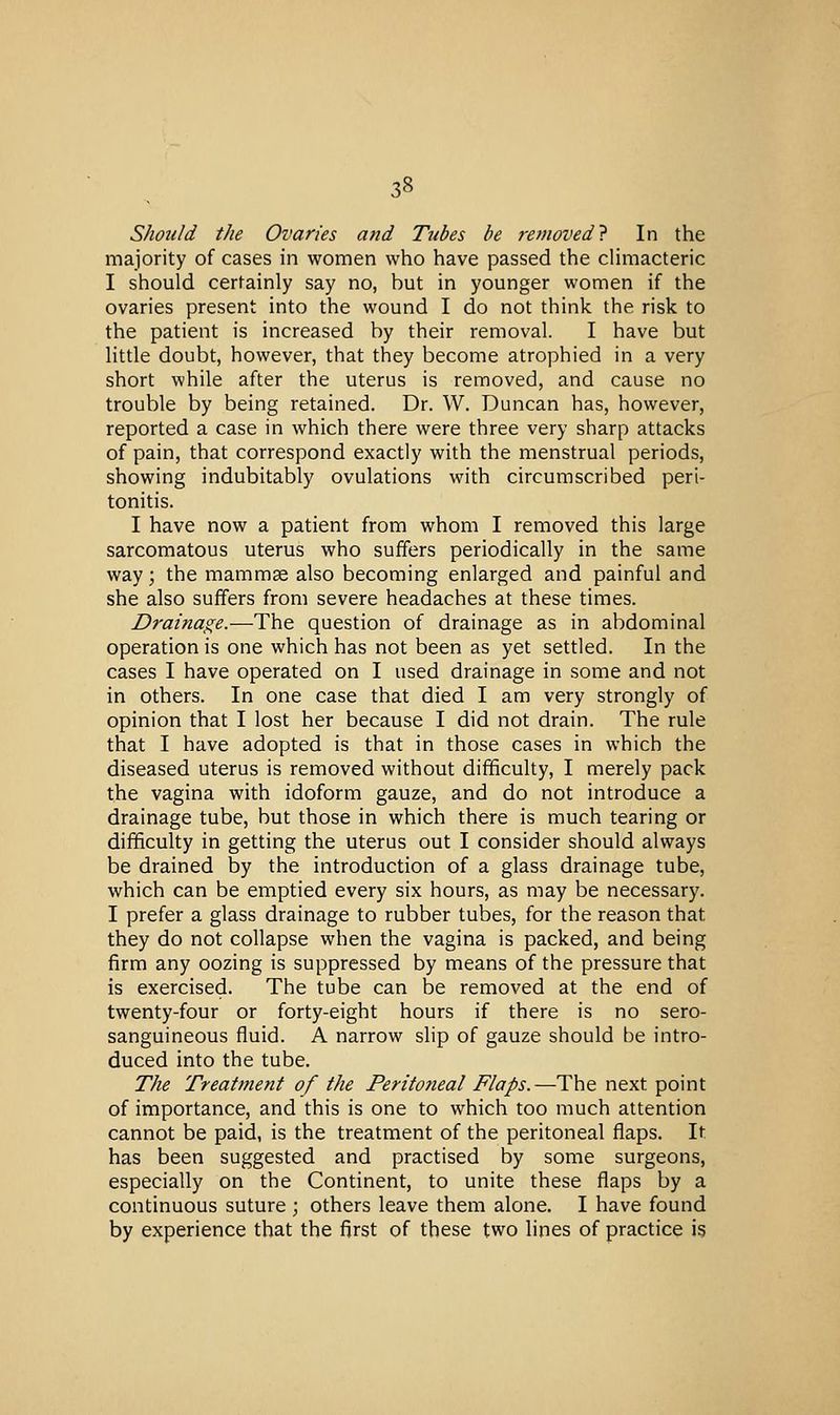 Should the Ovaries and Tubes be removed} In the majority of cases in women who have passed the cHmacteric I should certainly say no, but in younger women if the ovaries present into the wound I do not think the risk to the patient is increased by their removal. I have but little doubt, however, that they become atrophied in a very short while after the uterus is removed, and cause no trouble by being retained. Dr. W. Duncan has, however, reported a case in which there were three very sharp attacks of pain, that correspond exactly with the menstrual periods, showing indubitably ovulations with circumscribed peri- tonitis. I have now a patient from whom I removed this large sarcomatous uterus who suffers periodically in the same way; the mammse also becoming enlarged and painful and she also suffers from severe headaches at these times. Drainage.—The question of drainage as in abdominal operation is one which has not been as yet settled. In the cases I have operated on I used drainage in some and not in others. In one case that died I am very strongly of opinion that I lost her because I did not drain. The rule that I have adopted is that in those cases in which the diseased uterus is removed without difficulty, I merely pack the vagina with idoform gauze, and do not introduce a drainage tube, but those in which there is much tearing or difficulty in getting the uterus out I consider should always be drained by the introduction of a glass drainage tube, which can be emptied every six hours, as may be necessary. I prefer a glass drainage to rubber tubes, for the reason that they do not collapse when the vagina is packed, and being firm any oozing is suppressed by means of the pressure that is exercised. The tube can be removed at the end of twenty-four or forty-eight hours if there is no sero- sanguineous fluid. A narrow slip of gauze should be intro- duced into the tube. The Treatment of the Peritoneal Flaps.—The next point of importance, and this is one to which too much attention cannot be paid, is the treatment of the peritoneal flaps. It has been suggested and practised by some surgeons, especially on the Continent, to unite these flaps by a continuous suture ; others leave them alone. I have found by experience that the first of these two lines of practice i§