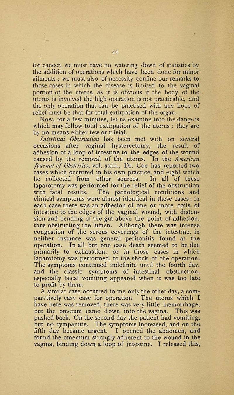 for cancer, we must have no watering down of statistics by the addition of operations which have been done for minor ailments ; we must also of necessity confine our remarks to those cases in which the disease is limited to the vaginal portion of the uterus, as it is obvious if the body of the uterus is involved the high operation is not practicable, and the only operation that can be practised with any hope of relief must be that for total extirpation of the organ. Now, for a few minutes, let us examine into the dangers which may follow total extirpation of the uterus ; they are by no means either few or trivial. Intestinal Obstructmi has been met with on several occasions after vaginal hysterectomy, the result of adhesion of a loop of intestine to the edges of the wound caused by the removal of the uterus. In the American Journal of Obstetrics, vol. xxiii.. Dr. Coe has reported two cases which occurred in his own practice, and eight which he collected from other sources. In all of these laparotomy was performed for the relief of the obstruction with fatal results. The pathological conditions and clinical symptoms were almost identical in these cases; in each case there was an adhesion of one or more coils of intestine to the edges of the vaginal wound, with disten- sion and bending of the gut above the point of adhesion, thus obstructing ihe lumen. Although there was intense congestion of the serous coverings of the intestine, in neither instance was general peritonitis found at the operation. In all but one case death seemed to be due primarily to exhaustion, or in those cases in which laparotomy was performed, to the shock of the operation. The symptoms continued indefinite until the fourth day, and the classic symptoms of intestinal obstruction, especially fascal vomiting appeared when it was too late to profit by them. A similar case occurred to me only the other day, a com- paratively easy case for operation. The uterus which I have here was removed, there was very little haemorrhage, but the ometum came down into the vagina. This was pushed back. On the second day the patient had vomiting, but no tympanitis. The symptoms increased, and on the fifth day became urgent. I opened the abdomen, and found the omentum strongly adherent to the wound in the vagina, binding down a loop of intestine. I released this,