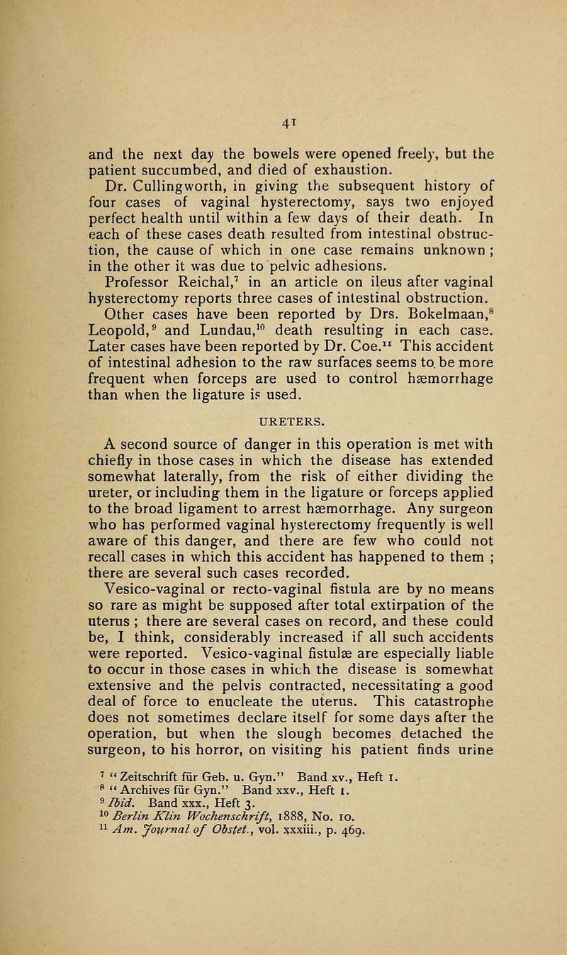 4T and the next day the bowels were opened freely, but the patient succumbed, and died of exhaustion. Dr. Cullingworth, in giving the subsequent history of four cases of vaginal hysterectomy, says two enjoyed perfect health until within a few days of their death. In each of these cases death resulted from intestinal obstruc- tion, the cause of which in one case remains unknown ; in the other it was due to pelvic adhesions. Professor Reichal,' in an article on ileus after vaginal hysterectomy reports three cases of intestinal obstruction. Other cases have been reported by Drs. Bokelmaan,® Leopold,® and Lundau,^ death resulting in each case. Later cases have been reported by Dr. Coe. This accident of intestinal adhesion to the raw surfaces seems to.be more frequent when forceps are used to control haemorrhage than when the ligature is used. URETERS. A second source of danger in this operation is met with chiefly in those cases in which the disease has extended somewhat laterally, from the risk of either dividing the ureter, or including them in the ligature or forceps applied to the broad ligament to arrest haemorrhage. Any surgeon who has performed vaginal hysterectomy frequently is well aware of this danger, and there are few who could not recall cases in which this accident has happened to them ; there are several such cases recorded. Vesico-vaginal or recto-vaginal fistula are by no means so rare as might be supposed after total extirpation of the uterus ; there are several cases on record, and these could be, I think, considerably increased if all such accidents were reported. Vesico-vaginal fistulas are especially liable to occur in those cases in which the disease is somewhat extensive and the pelvis contracted, necessitating a good deal of force to enucleate the uterus. This catastrophe does not sometimes declare itself for some days after the operation, but when the slough becomes detached the surgeon, to his horror, on visiting his patient finds urine ^ Zeitschrift fiir Geb. u. Gyn. Band xv., Heft i.  Archives fiir Gyn. Band xxv., Heft i. s Ibid. Band xxx., Heft 3. ^^ Berlin Klin Wochenschrift, 1888, No, 10.