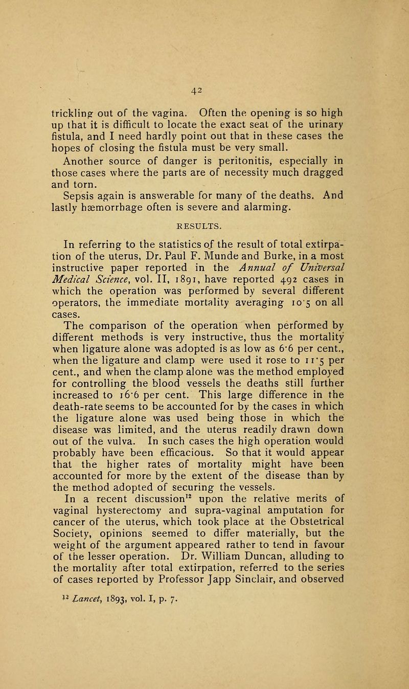 trickling out of the vagina. Often the opening is so high up that it is difficult to locate the exact seat of the urinary fistula, and I need hardly point out that in these cases the hopes of closing the fistula must be very small. Another source of danger is peritonitis, especially in those cases where the parts are of necessity much dragged and torn. Sepsis again is answerable for many of the deaths. And lastly haemorrhage often is severe and alarming. RESULTS. In referring to the statistics of the result of total extirpa- tion of the uterus, Dr. Paul F. Munde and Burke, in a most instructive paper reported in the Annual of Universal Medical Science, vol. II, 1891, have reported 492 cases in which the operation was performed by several different operators, the immediate mortality averaging io'5 on all cases. The comparison of the operation when performed by different methods is very instructive, thus the mortality when ligature alone was adopted is as low as 66 per cent., when the ligature and clamp were used it rose to 11'5 per cent., and when the clamp alone was the method employed for controlling the blood vessels the deaths still further increased to i66 per cent. This large difference in the death-rate seems to be accounted for by the cases in which the ligature alone was used being those in which the disease was limited, and the uterus readily drawn down out of the vulva. In such cases the high operation would probably have been efficacious. So that it would appear that the higher rates of mortality might have been accounted for more by the extent of the disease than by the method adopted of securing the vessels. In a recent discussion'* upon the relative merits of vaginal hysterectomy and supra-vaginal amputation for cancer of the uterus, which took place at the Obstetrical Society, opinions seemed to differ materially, but the weight of the argument appeared rather to tend in favour of the lesser operation. Dr. William Duncan, alluding to the mortality after total extirpation, referred to the series of cases leported by Professor Japp Sinclair, and observed 1^ Lancet, 1893, ^'°''* ^^ P' •