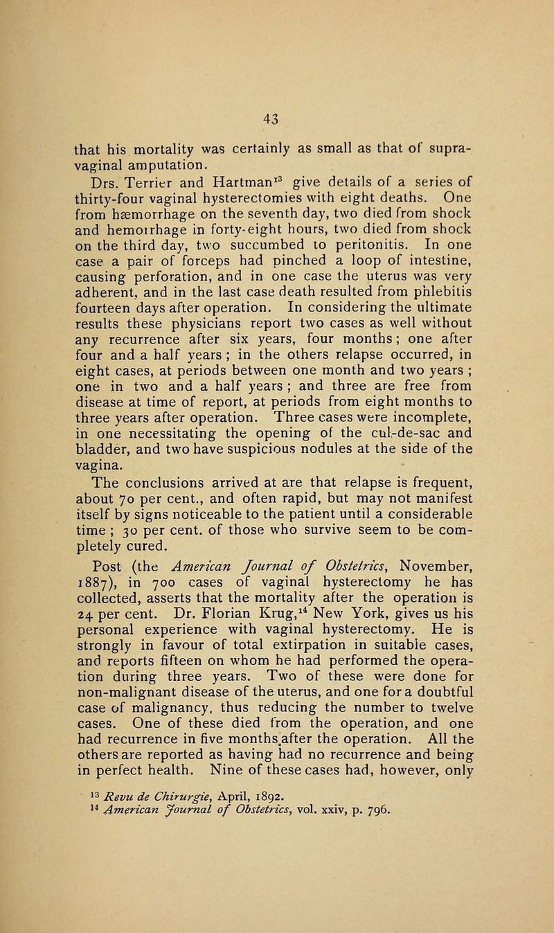 that his mortality was certainly as small as that of supra- vaginal amputation. Drs. Terrier and Hartman^^ give details of a series of thirty-four vaginal hysterectomies with eight deaths. One from haemorrhage on the seventh day, two died from shock and hemoirhage in forty-eight hours, two died from shock on the third day, two succumbed to peritonitis. In one case a pair of forceps had pinched a loop of intestine, causing perforation, and in one case the uterus was very adherent, and in the last case death resulted from phlebitis fourteen days after operation. In considering the ultimate results these physicians report two cases as well without any recurrence after six years, four months; one after four and a half years ; in the others relapse occurred, in eight cases, at periods between one month and two years ; one in two and a half years ; and three are free from disease at time of report, at periods from eight months to three years after operation. Three cases were incomplete, in one necessitating the opening of the cul-de-sac and bladder, and two have suspicious nodules at the side of the vagina. The conclusions arrived at are that relapse is frequent, about 70 per cent., and often rapid, but may not manifest itself by signs noticeable to the patient until a considerable time ; 30 per cent, of those who survive seem to be com- pletely cured. Post (the American Journal of Obstetrics, November, 1887), in 700 cases of vaginal hysterectomy he has collected, asserts that the mortality after the operation is 24 per cent. Dr. Florian Krug,^* New York, gives us his personal experience with vaginal hysterectomy. He is strongly in favour of total extirpation in suitable cases, and reports fifteen on whom he had performed the opera- tion during three years. Two of these were done for non-malignant disease of the uterus, and one for a doubtful case of malignancy, thus reducing the number to twelve cases. One of these died from the operation, and one had recurrence in five months^after the operation. All the others are reported as having had no recurrence and being in perfect health. Nine of these cases had, however, only 13 Revu de Chirurgie, April, 1892. 1* American Journal of Obstetrics, vol. xxiv, p. 796.