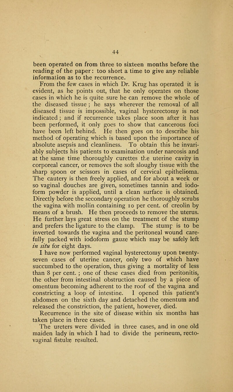 been operated on from three to sixteen months before the reading of the paper: too short a time to give any reliable information as to the recurrence. From the few cases in which Dr. Krug has operated it is evident, as he points out, that he only operates on those cases in which he is quite sure he can remove the whole of the diseased tissue ; he says wherever the removal of all diseased tissue is impossible, vaginal hysterectomy is not indicated ; and if recurrence takes place soon after it has been performed, it only goes to show that cancerous foci have been left behind. He then goes on to describe his method of operating vi^hich is based upon the importance of absolute asepsis and cleanliness. To obtain this he invari- ably subjects his patients to examination under narcosis and at the same time thoroughly curettes the uterine cavity in corporeal cancer, or removes the soft sloughy tissue with the sharp spoon or scissors in cases of cervical epithelioma. The cautery is then freely applied, and for about a week or so vaginal douches are given, sometimes tannin and iodo- form powder is applied, until a clean surface is obtained. Directly before the secondary operation he thoroughly scrubs the vagina with mollin containing lo per cent, of creolin by means of a brush. He then proceeds to remove the uterus. He further lays great stress on the treatment of the stump and prefers the ligature to the clamp. The stump is to be inverted towards the vagina and the peritoneal wound care- fully packed with iodoform gauze which may be safely left in situ for eight days. I have now performed vaginal hysterectomy upon twenty- seven cases of uterine cancer, only two of which have succumbed to the operation, thus giving a mortality of less than 8 per cent. ; one of these cases died from peritonitis, the other from intestinal obstruction caused by a piece of omentum becoming adherent to the roof of the vagina and constricting a loop of intestine. I opened this patient's abdomen on the sixth day and detached the omentum and released the constriction, the patient, however, died. Recurrence in the site of disease within six months has taken place in three cases. The ureters were divided in three cases, and in one old maiden lady in which I had to divide the perineum, recto- vaginal fistulte resulted.