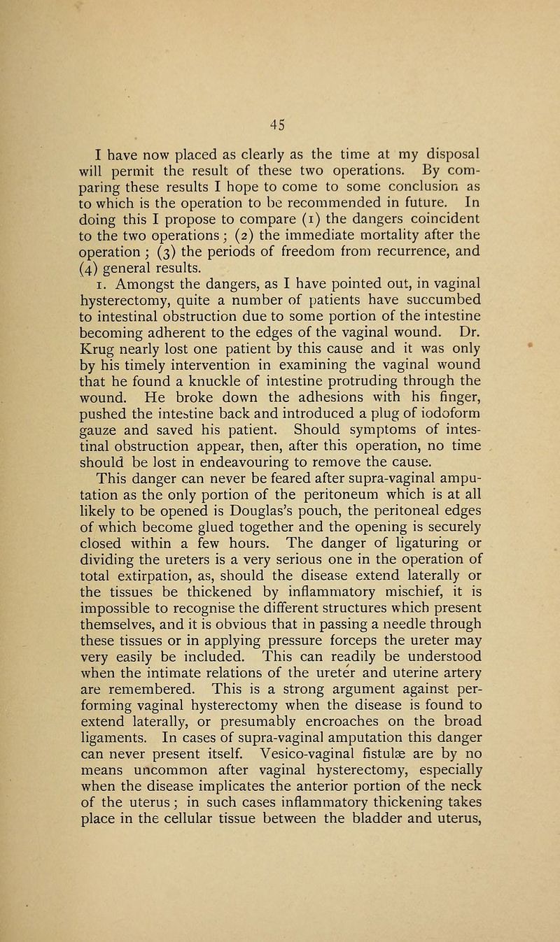 I have now placed as clearly as the time at my disposal will permit the result of these two operations. By com- paring these results I hope to come to some conclusion as to which is the operation to be recommended in future. In doing this I propose to compare (i) the dangers coincident to the two operations; (2) the immediate mortality after the operation ; (3) the periods of freedom from recurrence, and (4) general results. I. Amongst the dangers, as I have pointed out, in vaginal hysterectomy, quite a number of patients have succumbed to intestinal obstruction due to some portion of the intestine becoming adherent to the edges of the vaginal wound. Dr. Krug nearly lost one patient by this cause and it was only by his timely intervention in examining the vaginal wound that he found a knuckle of intestine protruding through the wound. He broke down the adhesions with his finger, pushed the intestine back and introduced a plug of iodoform gauze and saved his patient. Should symptoms of intes- tinal obstruction appear, then, after this operation, no time should be lost in endeavouring to remove the cause. This danger can never be feared after supra-vaginal ampu- tation as the only portion of the peritoneum which is at all likely to be opened is Douglas's pouch, the peritoneal edges of which become glued together and the opening is securely closed within a few hours. The danger of hgaturing or dividing the ureters is a very serious one in the operation of total extirpation, as, should the disease extend laterally or the tissues be thickened by inflammatory mischief, it is impossible to recognise the different structures which present themselves, and it is obvious that in passing a needle through these tissues or in applying pressure forceps the ureter may very easily be included. This can readily be understood when the intimate relations of the ureter and uterine artery are remembered. This is a strong argument against per- forming vaginal hysterectomy when the disease is found to extend laterally, or presumably encroaches on the broad ligaments. In cases of supra-vaginal amputation this danger can never present itself. Vesico-vaginal fistulse are by no means uncommon after vaginal hysterectomy, especially when the disease implicates the anterior portion of the neck of the uterus; in such cases inflammatory thickening takes place in the cellular tissue between the bladder and uterus.