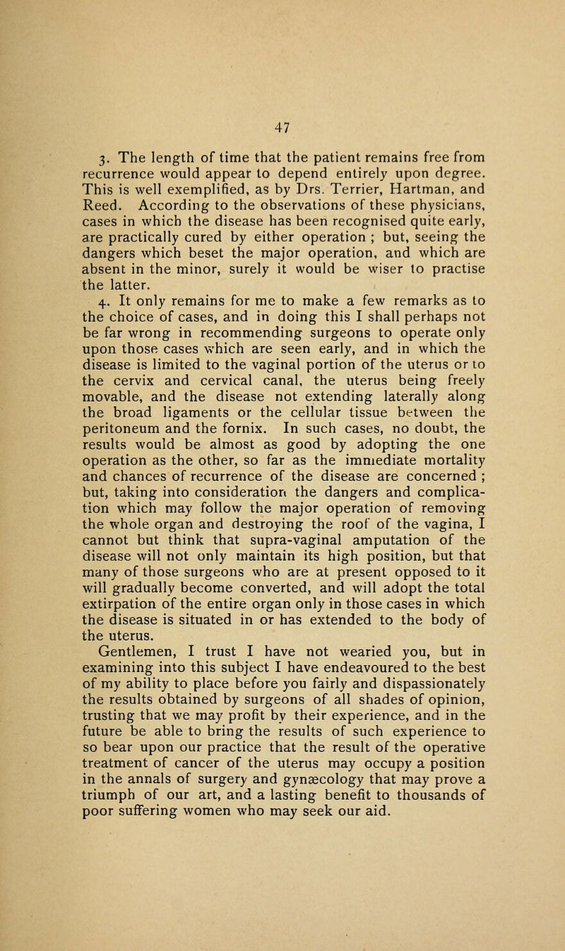 3- The length of lime that the patient remains free from recurrence would appear to depend entirely upon degree. This is well exemplified, as by Drs. Terrier, Hartman, and Reed. According to the observations of these physicians, cases in which the disease has been recognised quite early, are practically cured by either operation ; but, seeing the dangers which beset the major operation, and which are absent in the minor, surely it would be wiser to practise the latter. 4. It only remains for me to make a few remarks as to the choice of cases, and in doing this I shall perhaps not be far wrong in recommending surgeons to operate only upon those cases which are seen early, and in which the disease is limited to the vaginal portion of the uterus or to the cervix and cervical canal, the uterus being freely movable, and the disease not extending laterally along the broad ligaments or the cellular tissue between the peritoneum and the fornix. In such cases, no doubt, the results would be almost as good by adopting the one operation as the other, so far as the immediate mortality and chances of recurrence of the disease are concerned ; but, taking into consideration the dangers and complica- tion which may follow the major operation of removing the whole organ and destroying the roof of the vagina, I cannot but think that supra-vaginal amputation of the disease will not only maintain its high position, but that many of those surgeons who are at present opposed to it will gradually become converted, and will adopt the total extirpation of the entire organ only in those cases in which the disease is situated in or has extended to the body of the uterus. Gentlemen, I trust I have not wearied you, but in examining into this subject I have endeavoured to the best of my ability to place before you fairly and dispassionately the results obtained by surgeons of all shades of opinion, trusting that we may profit by their experience, and in the future be able to bring the results of such experience to so bear upon our practice that the result of the operative treatment of cancer of the uterus may occupy a position in the annals of surgery and gynaecology that may prove a triumph of our art, and a lasting benefit to thousands of poor suffering women who may seek our aid.