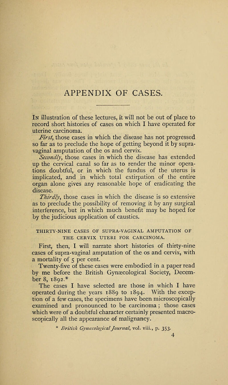 APPENDIX OF CASES. In illustration of these lectures, it will not be out of place to record short histories of cases on which I have operated for uterine carcinoma. First, those cases in which the disease has not progressed so far as to preclude the hope of getting beyond it by supra- vaginal amputation of the os and cervix. Secondly, those cases in which the disease has extended up the cervical canal so far as to render the minor opera- tions doubtful, or in which the fundus of the uterus is implicated, and in which total extirpation of the entire organ alone gives any reasonable hope of eradicating the disease. Thirdly, those cases in which the disease is so extensive as to preclude the possibility of removing it by any surgical interference, but in which much benefit may be hoped for by the judicious application of caustics. THIRTY-NINE CASES OF SUPRA-VAGINAL AMPUTATION OF THE CERVIX UTERI FOR CARCINOMA. First, then, I will narrate short histories of thirty-nine cases of supra-vaginal amputation of the os and cervix, with a mortality of 5 per cent. Twenty-five of these cases were embodied in a paper read by me before the British Gynaecological Society, Decem- ber 8, 1892.* The cases I have selected are those in which I have operated during the years 1889 to 1894. With the excep- tion of a few cases, the specimens have been microscopically examined and pronounced to be carcinoma; those cases which were of a doubtful character certainly presented macro- scopically all the appearance of malignancy. * British GynacologicalJournal, vol. viii., p. 353. 4