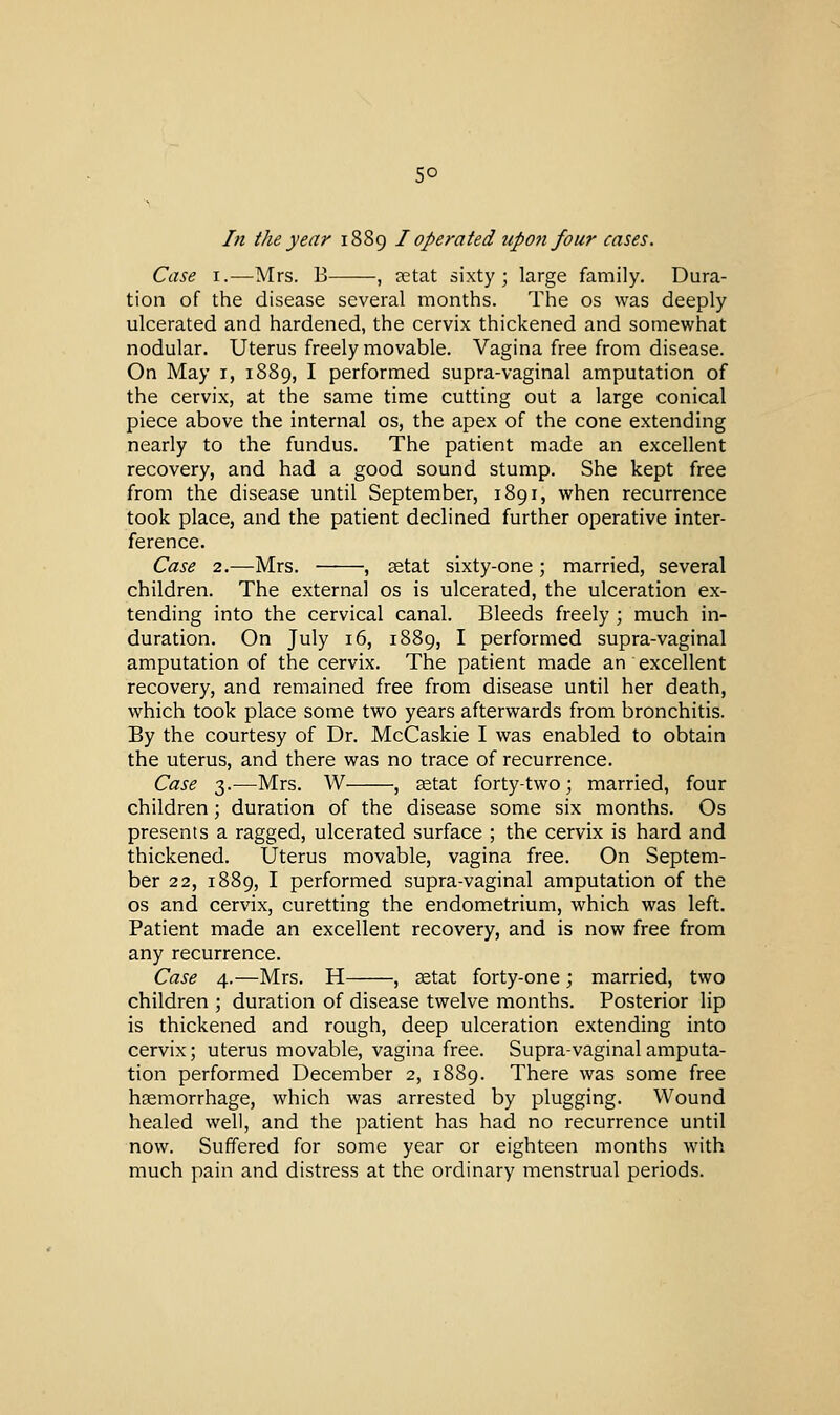 5° In the year 1889 I operated upoji four cases. Case I.—Mrs. B , aetat sixty; large family. Dura- tion of the disease several months. The os was deeply ulcerated and hardened, the cervix thickened and somewhat nodular. Uterus freely movable. Vagina free from disease. On May i, 1889, I performed supra-vaginal amputation of the cervix, at the same time cutting out a large conical piece above the internal os, the apex of the cone extending nearly to the fundus. The patient made an excellent recovery, and had a good sound stump. She kept free from the disease until September, 1891, when recurrence took place, and the patient declined further operative inter- ference. Case 2.—Mrs. , setat sixty-one; married, several children. The external os is ulcerated, the ulceration ex- tending into the cervical canal. Bleeds freely ; much in- duration. On July 16, 1889, I performed supra-vaginal amputation of the cervix. The patient made an excellent recovery, and remained free from disease until her death, which took place some two years afterwards from bronchitis. By the courtesy of Dr. McCaskie I was enabled to obtain the uterus, and there was no trace of recurrence. Case 3.—Mrs. W , tetat forty-two ; married, four children; duration of the disease some six months. Os presents a ragged, ulcerated surface ; the cervix is hard and thickened. Uterus movable, vagina free. On Septem- ber 22, 1889, I performed supra-vaginal amputation of the OS and cervix, curetting the endometrium, which was left. Patient made an excellent recovery, and is now free from any recurrence. Case 4.—Mrs. H , aetat forty-one; married, two children ; duration of disease twelve months. Posterior lip is thickened and rough, deep ulceration extending into cervix; uterus movable, vagina free. Supra-vaginal amputa- tion performed December 2, 1889. There was some free hemorrhage, which was arrested by plugging. Wound healed well, and the patient has had no recurrence until now. Suffered for some year or eighteen months with much pain and distress at the ordinary menstrual periods.