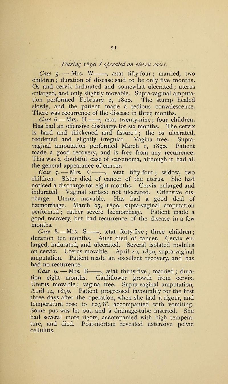 During 1890 I operated on eleven cases. Case 5. — Mrs. W , setat fifty-four; married, two children ; duration of disease said to be only five months. Os and cervix indurated and somewhat ulcerated; uterus enlarged, and only slightly movable. Supra-vaginal amputa- tion performed February 2, 1890. The stump healed slowly, and the patient made a tedious convalescence. There was recurrence of the disease in three months. Case 6.—Mrs. H , setat twenty-nine; four children. Has had an offensive discharge for six months. The cervix is hard and thickened and fissured ; the os ulcerated, reddened and slightly irregular. Vagina free. Supra- vaginal amputation performed March i, 1890. Patient made a good recovery, and is free from any recurrence. This was a doubtful case of carcinoma, although it had all the general appearance of cancer. Case 7. — Mrs. C , aetat fifty-four; widow, two children. Sister died of cancer of the uterus. She had noticed a discharge for eight months. Cervix enlarged and indurated. Vaginal surface not ulcerated. Offensive dis- charge. Uterus movable. Has had a good deal of haemorrhage. March 25, 1890, supra-vaginal amputation performed; rather severe hccmorrhage. Patient made a good recovery, but had recurrence of the disease in a few months. Case 8.—Mrs. S , setat forty-five ; three children ; duration ten months. Aunt died of cancer. Cervix en- larged, indurated, and ulcerated. Several isolated nodules on cervix. Uterus movable. April 20, 1890, supra-vaginal amputation. Patient made an excellent recovery, and has had no recurrence. Case 9. — Mrs. B , setat thirty-five ; married; dura- tion eight months. Cauliflower growth from cervix. Uterus movable ; vagina free. Supra-vaginal amputation, April 14, 1890. Patient progressed favourably for the first three days after the operation, when she had a rigour, and temperature rose to 1038°, accompanied with vomiting. Some pus was let out, and a drainage-tube inserted. She had several more rigors, accompanied with high tempera- ture, and died. Post-mortem revealed extensive pelvic cellulitis.