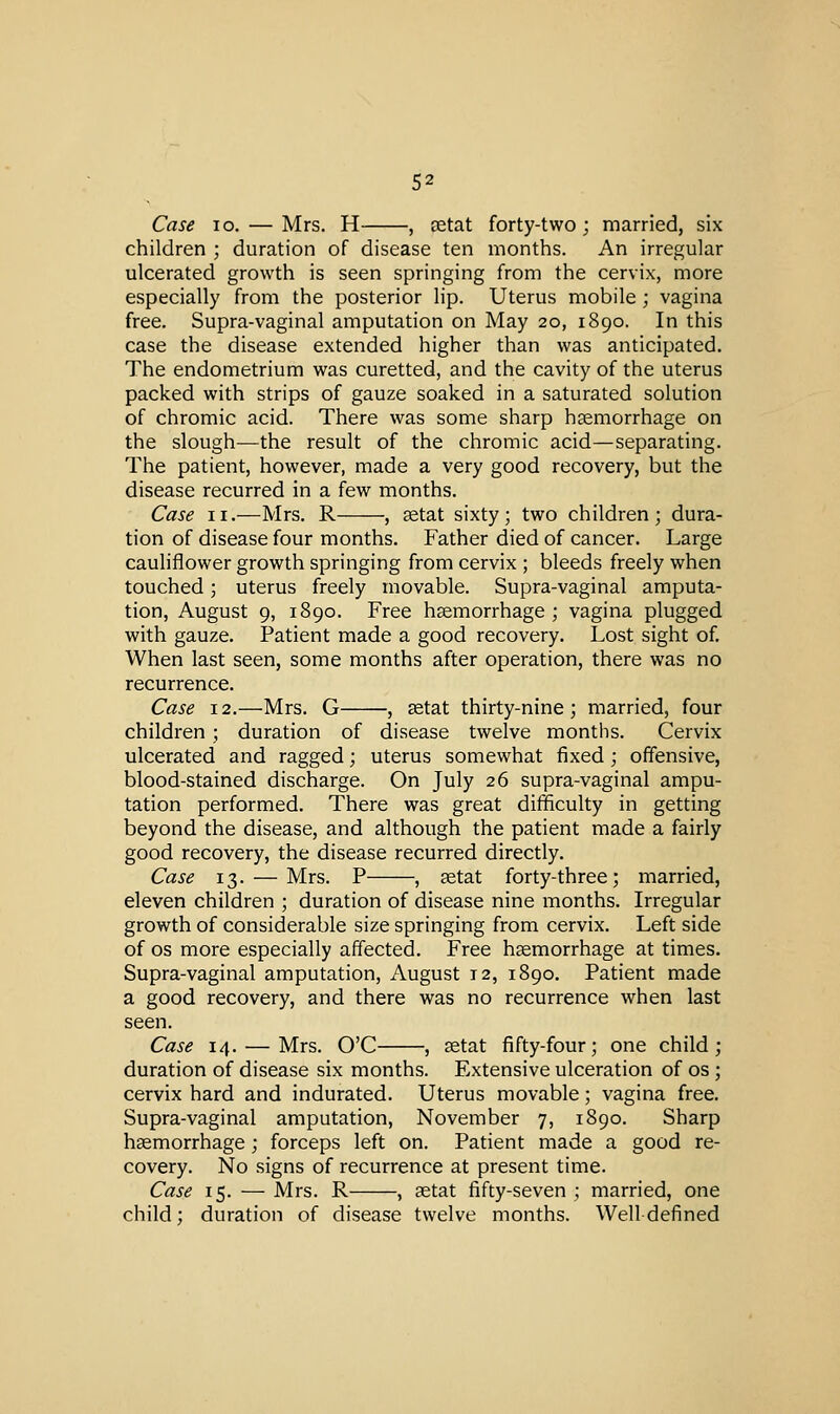 Case lo. — Mrs. H , cetat forty-two; married, six children ; duration of disease ten months. An irregular ulcerated growth is seen springing from the cervix, more especially from the posterior lip. Uterus mobile ; vagina free. Supra-vaginal amputation on May 20, 1890. In this case the disease extended higher than was anticipated. The endometrium was curetted, and the cavity of the uterus packed with strips of gauze soaked in a saturated solution of chromic acid. There was some sharp hsemorrhage on the slough—the result of the chromic acid—separating. The patient, however, made a very good recovery, but the disease recurred in a few months. Case II.—Mrs, R , aetat sixty; two children; dura- tion of disease four months. Father died of cancer. Large cauliflower growth springing from cervix ; bleeds freely when touched; uterus freely movable. Supra-vaginal amputa- tion, August 9, 1890. Free hsemorrhage; vagina plugged with gauze. Patient made a good recovery. Lost sight of. When last seen, some months after operation, there was no recurrence. Case 12.—Mrs. G , ^tat thirty-nine; married, four children; duration of disease twelve months. Cervix ulcerated and ragged; uterus somewhat fixed; offensive, blood-stained discharge. On July 26 supra-vaginal ampu- tation performed. There was great difficulty in getting beyond the disease, and although the patient made a fairly good recovery, the disease recurred directly. Case 13. — Mrs. P , setat forty-three; married, eleven children ; duration of disease nine months. Irregular growth of considerable size springing from cervix. Left side of OS more especially affected. Free hsemorrhage at times. Supra-vaginal amputation, August 12, 1890. Patient made a good recovery, and there was no recurrence when last seen. Case 14. — Mrs. O'C , setat fifty-four; one child; duration of disease six months. Extensive ulceration of os ; cervix hard and indurated. Uterus movable; vagina free. Supra-vaginal amputation, November 7, 1890. Sharp hsemorrhage; forceps left on. Patient made a good re- covery. No signs of recurrence at present time. Case 15. — Mrs. R , aetat fifty-seven ; married, one child; duration of disease twelve months. Well defined