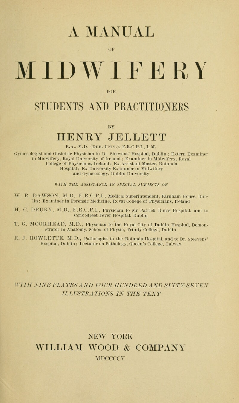 AMANUAL MIDWIFERY FOR STUDENTS AND PRACTITIONERS BY HENRY JELLETT B.A., M.D. (DUB. UNIV.), F.R.C.P.I., L.M. Gynaecologist and Obstetric Physician to Dr. Steevens' Hospital, Dublin ; Extern Examiner in Midwifery, Royal University of Ireland; Examiner in Midwifery, Royal College of Physicians, Ireland; Ex-Assistant Master, Rotunda Hospital; Ex-University Examiner in Midwifery and Gynecology, Dublin University WITH THE ASSISTANCE IN SPECIAL SUBJECTS OF W. R. DAWSON, M.I)., F.R.C.P.I., Medical Superintendent, Farnham House, Dub- lin ; Examiner in Forensic Medicine, Royal College of Physicians, Ireland H. C. DRTJRY, M.D., F.R.C.P.I., Physician to Sir Patrick Dun's Hospital, aud to Cork Street Fever Hospital, Dublin T. (i. MOORHEA.D, M.D., Physician to the Royal City of Dublin Hospital, Demon- strator in Anatomy, School of Physic, Trinity College, Dublin R. J. ROWLETTE, M.D., Pathologist to the Rotunda Hospital, and to Dr. Steevens' Hospital, Dublin; Lecturer on Pathology, Queen's College, Galway WI1IT NINE PL A TES AND FOUR HUNDRED AND SIXTY-SEVEN ILLUSTRATIONS IN THE TEXT NEW YORK WILLIAM WOOD & COMPANY aidccccy