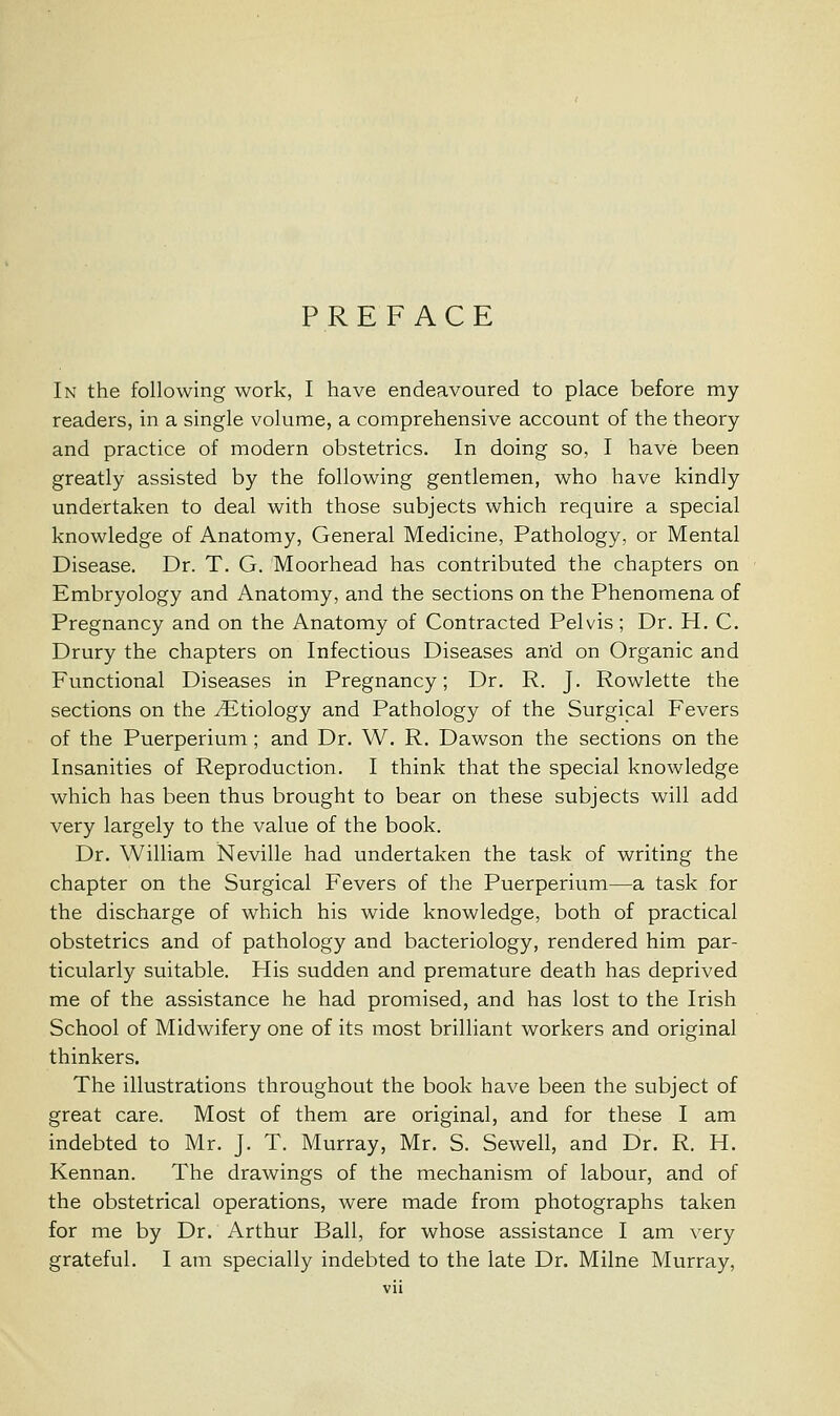 PREFACE In the following work, I have endeavoured to place before my readers, in a single volume, a comprehensive account of the theory and practice of modern obstetrics. In doing so, I have been greatly assisted by the following gentlemen, who have kindly undertaken to deal with those subjects which require a special knowledge of Anatomy, General Medicine, Pathology, or Mental Disease. Dr. T. G. Moorhead has contributed the chapters on Embryology and Anatomy, and the sections on the Phenomena of Pregnancy and on the Anatomy of Contracted Pelvis; Dr. H. C. Drury the chapters on Infectious Diseases and on Organic and Functional Diseases in Pregnancy; Dr. R. J. Rowlette the sections on the ./Etiology and Pathology of the Surgical Fevers of the Puerperium ; and Dr. W. R. Dawson the sections on the Insanities of Reproduction. I think that the special knowledge which has been thus brought to bear on these subjects will add very largely to the value of the book. Dr. William Neville had undertaken the task of writing the chapter on the Surgical Fevers of the Puerperium—a task for the discharge of which his wide knowledge, both of practical obstetrics and of pathology and bacteriology, rendered him par- ticularly suitable. His sudden and premature death has deprived me of the assistance he had promised, and has lost to the Irish School of Midwifery one of its most brilliant workers and original thinkers. The illustrations throughout the book have been the subject of great care. Most of them are original, and for these I am indebted to Mr. J. T. Murray, Mr. S. Sewell, and Dr. R. H. Kennan. The drawings of the mechanism of labour, and of the obstetrical operations, were made from photographs taken for me by Dr. Arthur Ball, for whose assistance I am very grateful. I am specially indebted to the late Dr. Milne Murray,