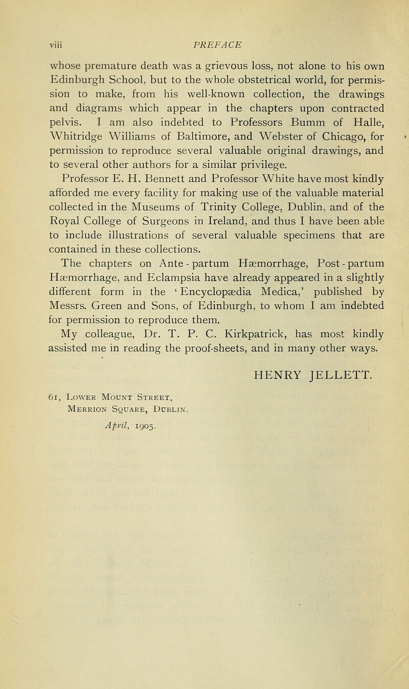 whose premature death was a grievous loss, not alone to his own Edinburgh School, but to the whole obstetrical world, for permis- sion to make, from his well-known collection, the drawings and diagrams which appear in the chapters upon contracted pelvis. I am also indebted to Professors Bumm of Halle, Whitridge Williams of Baltimore, and Webster of Chicago, for permission to reproduce several valuable original drawings, and to several other authors for a similar privilege. Professor E. H. Bennett and Professor White have most kindly afforded me every facility for making use of the valuable material collected in the Museums of Trinity College, Dublin, and of the Royal College of Surgeons in Ireland, and thus I have been able to include illustrations of several valuable specimens that are contained in these collections. The chapters on Ante - partum Haemorrhage, Post - partum Haemorrhage, and Eclampsia have already appeared in a slightly different form in the ' Encyclopaedia Medica,' published by Messrs. Green and Sons, of Edinburgh, to whom I am indebted for permission to reproduce them. My colleague, Dr. T. P. C. Kirkpatrick, has most kindly assisted me in reading the proof-sheets, and in many other ways. HENRY JELLETT. 61, Lower Mount Street, Merrion Square, Dublin. April, 1905.