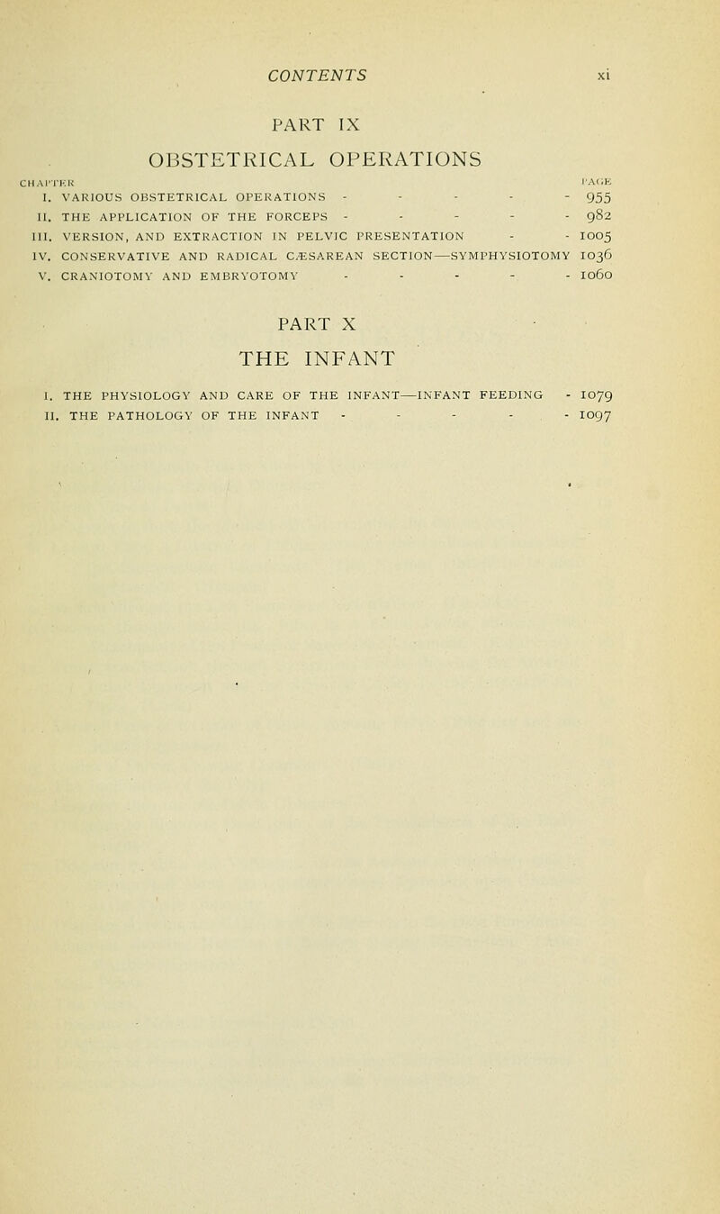 PART IX OBSTETRICAL OPERATIONS CHAPTER IACK I. VARIOUS OBSTETRICAL OPERATIONS - - - 955 11. THE APPLICATION OF THE FORCEPS - - - 982 III. VERSION, AND EXTRACTION IN PELVIC PRESENTATION - - IOO5 IV. CONSERVATIVE AND RADICAL CESAREAN SECTION—SYMPHYSIOTOMY IO36 V. CRANIOTOMY AND EMBRYOTOMY ..... 1060 PART X THE INFANT I. THE PHYSIOLOGY AND CARE OF THE INFANT—INFANT FEEDING - I079
