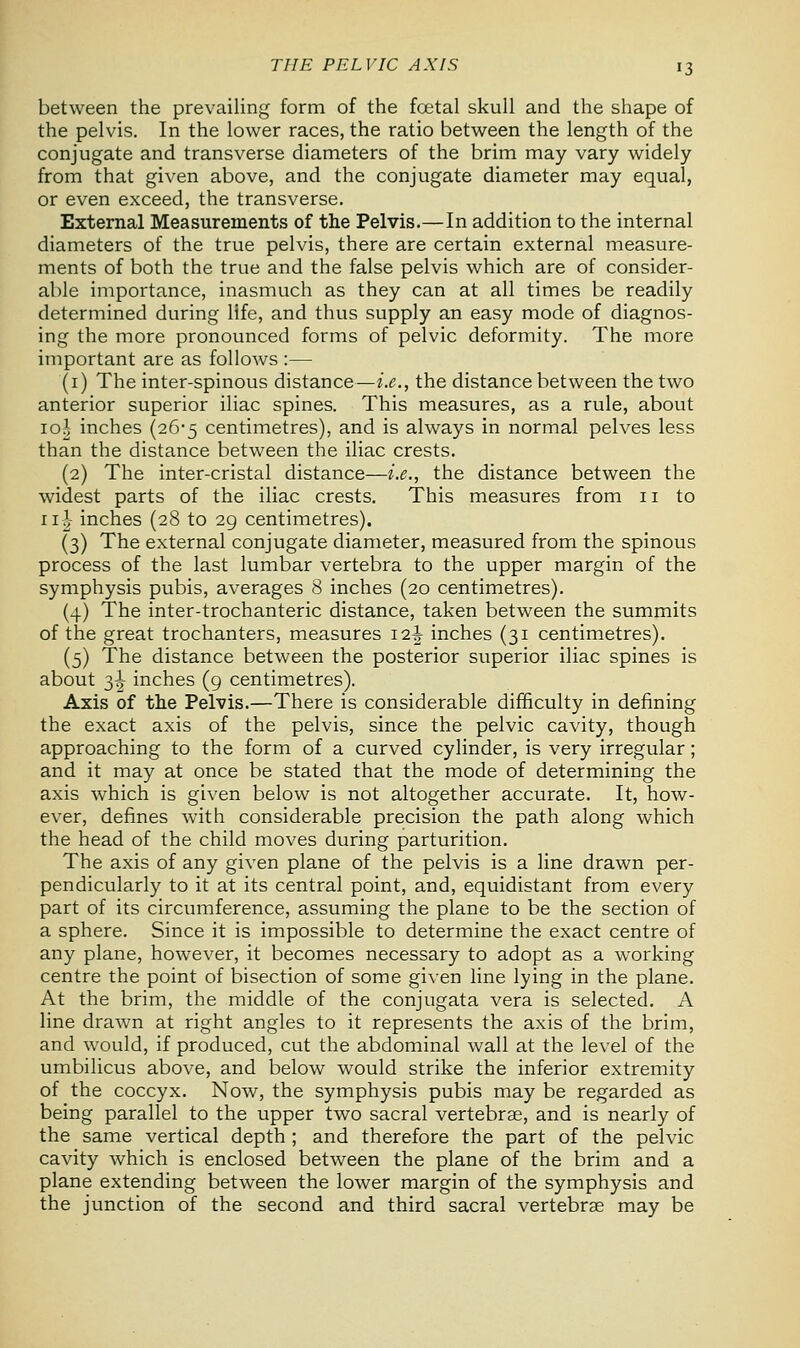 between the prevailing form of the foetal skull and the shape of the pelvis. In the lower races, the ratio between the length of the conjugate and transverse diameters of the brim may vary widely from that given above, and the conjugate diameter may equal, or even exceed, the transverse. External Measurements of the Pelvis.—In addition to the internal diameters of the true pelvis, there are certain external measure- ments of both the true and the false pelvis which are of consider- able importance, inasmuch as they can at all times be readily determined during life, and thus supply an easy mode of diagnos- ing the more pronounced forms of pelvic deformity. The more important are as follows :— (1) The inter-spinous distance—i.e., the distance between the two anterior superior iliac spines. This measures, as a rule, about 10I inches (26*5 centimetres), and is always in normal pelves less than the distance between the iliac crests. (2) The inter-cristal distance—i.e., the distance between the widest parts of the iliac crests. This measures from n to 11^ inches (28 to 29 centimetres). (3) The external conjugate diameter, measured from the spinous process of the last lumbar vertebra to the upper margin of the symphysis pubis, averages 8 inches (20 centimetres). (4) The inter-trochanteric distance, taken between the summits of the great trochanters, measures 12-J- inches (31 centimetres). (5) The distance between the posterior superior iliac spines is about 3^ inches (9 centimetres). Axis of the Pelvis.—There is considerable difficulty in defining the exact axis of the pelvis, since the pelvic cavity, though approaching to the form of a curved cylinder, is very irregular; and it may at once be stated that the mode of determining the axis which is given below is not altogether accurate. It, how- ever, defines with considerable precision the path along which the head of the child moves during parturition. The axis of any given plane of the pelvis is a line drawn per- pendicularly to it at its central point, and, equidistant from every part of its circumference, assuming the plane to be the section of a sphere. Since it is impossible to determine the exact centre of any plane, however, it becomes necessary to adopt as a working centre the point of bisection of some given line lying in the plane. At the brim, the middle of the conjugata vera is selected. A line drawn at right angles to it represents the axis of the brim, and would, if produced, cut the abdominal wall at the level of the umbilicus above, and below would strike the inferior extremity of the coccyx. Now, the symphysis pubis may be regarded as being parallel to the upper two sacral vertebrae, and is nearly of the same vertical depth ; and therefore the part of the pelvic cavity which is enclosed between the plane of the brim and a plane extending between the lower margin of the symphysis and the junction of the second and third sacral vertebrae may be