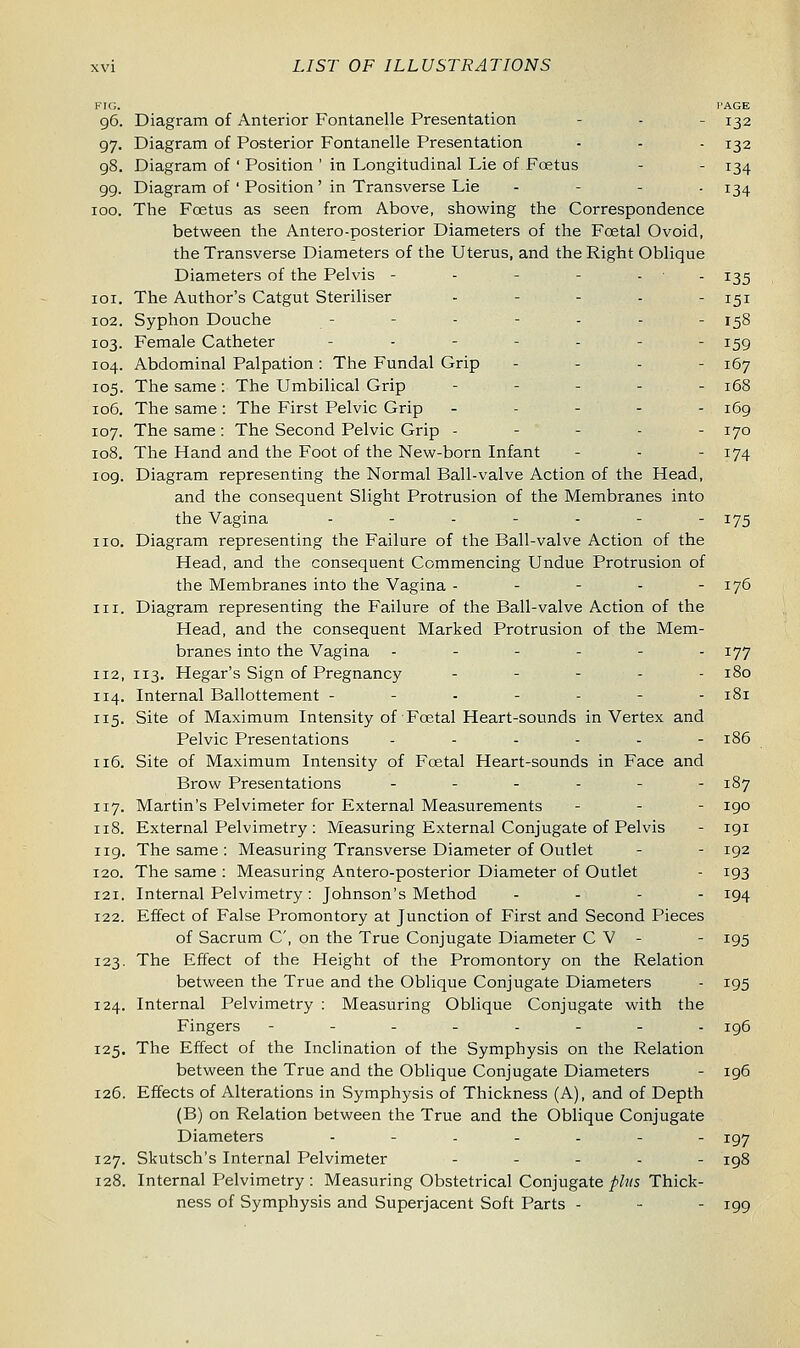 FIG. PAGE 96. Diagram of Anterior Fontanelle Presentation - - 132 97. Diagram of Posterior Fontanelle Presentation - - - 132 98. Diagram of ' Position ' in Longitudinal Lie of Foetus - - 134 99. Diagram of ' Position ' in Transverse Lie - 134 100. The Foetus as seen from Above, showing the Correspondence between the Antero-posterior Diameters of the Foetal Ovoid, the Transverse Diameters of the Uterus, and the Right Oblique Diameters of the Pelvis - - - 135 101. The Author's Catgut Steriliser . - - . ^ 102. Syphon Douche - - - - - - - 158 103. Female Catheter _.-.... x^g 104. Abdominal Palpation: The Fundal Grip ... - jQy 105. The same: The Umbilical Grip - 168 106. The same : The First Pelvic Grip ----- 169 107. The same : The Second Pelvic Grip - - - - - 170 108. The Hand and the Foot of the New-born Infant - - - 174 109. Diagram representing the Normal Ball-valve Action of the Head, and the consequent Slight Protrusion of the Membranes into the Vagina .._.____. 175 no. Diagram representing the Failure of the Ball-valve Action of the Head, and the consequent Commencing Undue Protrusion of the Membranes into the Vagina - - - - - 176 in. Diagram representing the Failure of the Ball-valve Action of the Head, and the consequent Marked Protrusion of the Mem- branes into the Vagina ------ 177 112, 113. Hegar's Sign of Pregnancy ----- 180 114. Internal Ballottement ------- 181 115. Site of Maximum Intensity of Foetal Heart-sounds in Vertex and Pelvic Presentations ------ 186 116. Site of Maximum Intensity of Fcetal Heart-sounds in Face and Brow Presentations ------ 187 117. Martin's Pelvimeter for External Measurements - - - 190 118. External Pelvimetry : Measuring External Conjugate of Pelvis - 191 119. The same : Measuring Transverse Diameter of Outlet - - 192 120. The same : Measuring Antero-posterior Diameter of Outlet - 193 121. Internal Pelvimetry: Johnson's Method ... - 194 122. Effect of False Promontory at Junction of First and Second Pieces of Sacrum C, on the True Conjugate Diameter C V - - 195 123. The Effect of the Height of the Promontory on the Relation between the True and the Oblique Conjugate Diameters - 195 124. Internal Pelvimetry : Measuring Oblique Conjugate with the Fingers --.._—_.._.. 196 125. The Effect of the Inclination of the Symphysis on the Relation between the True and the Oblique Conjugate Diameters - 196 126. Effects of Alterations in Symphysis of Thickness (A), and of Depth (B) on Relation between the True and the Oblique Conjugate Diameters .-.._-- xgj 127. Skutsch's Internal Pelvimeter - 198 128. Internal Pelvimetry : Measuring Obstetrical Conjugate phis Thick- ness of Symphysis and Superjacent Soft Parts - - - 199