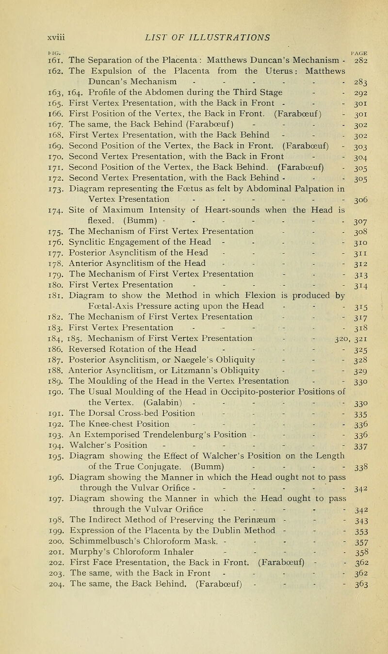 mi;. page 161. The Separation of the Placenta : Matthews Duncan's Mechanism - 282 162. The Expulsion of the Placenta from the Uterus: Matthews Duncan's Mechanism ...... 283 163. 164. Profile of the Abdomen during the Third Stage - - 292 165. First Vertex Presentation, with the Back in Front - - - 301 166. First Position of the Vertex, the Back in Front. (Farabceuf) - 301 167. The same, the Back Behind (Farabceuf) - 302 168. First Vertex Presentation, with the Back Behind - - - 302 169. Second Position of the Vertex, the Back in Front. (Farabceuf) - 303 170. Second Vertex Presentation, with the Back in Front - - 304 171. Second Position of the Vertex, the Back Behind. (Farabceuf) - 305 172. Second Vertex Presentation, with the Back Behind - - - 305 173. Diagram representing the Foetus as felt by Abdominal Palpation in Vertex Presentation ..-_.- 306 174. Site of Maximum Intensity of Heart-sounds when the Head is flexed. (Bumm) ------- 307 175. The Mechanism of First Vertex Presentation - - - 308 176. Synclitic Engagement of the Head - - - - - 310 177. Posterior Asynclitism of the Head - - - - - 311 178. Anterior Asynclitism of the Head ----- 312 179. The Mechanism of First Vertex Presentation - - - 313 180. First Vertex Presentation - - - - - - 314 181. Diagram to show the Method in which Flexion is produced by Foetal-Axis Pressure acting upon the Head - - - 315 182. The Mechanism of First Vertex Presentation - - 317 183. First Vertex Presentation - - - - - - 318 184,185. Mechanism of First Vertex Presentation - - 320,321 186. Reversed Rotation of the Head - - - - 325 187. Posterior Asynclitism, or Naegele's Obliquity - - 328 188. Anterior Asynclitism, or Litzmann's Obliquity - - - 329 189. The Moulding of the Head in the Vertex Presentation - - 330 igo. The Usual Moulding of the Head in Occipito-posterior Positions of the Vertex. (Galabin) ------ 330 191. The Dorsal Cross-bed Position - - 335 192. The Knee-chest Position - -.'--- 336 193. An Extemporised Trendelenburg's Position - 336 194. Walcher's Position ------- 337 195. Diagram showing the Effect of Walcher's Position on the Length of the True Conjugate. (Bumm) ... - 338 196. Diagram showing the Manner in which the Head ought not to pass through the Vulvar Orifice ------ 342 197. Diagram showing the Manner in which the Head ought to pass through the Vulvar Orifice ----- 342 198. The Indirect Method of Preserving the Perinseum - - - 343 199. Expression of the Placenta by the Dublin Method - - - 353 200. Schimmelbusch's Chloroform Mask. ----- 357 201. Murphy's Chloroform Inhaler _■.-•_. 358 202. First Face Presentation, the Back in Front. (Farabceuf) - - 362 203. The same, with the Back in Front ----- 362 204. The same, the Back Behind. (Farabceuf) - 363