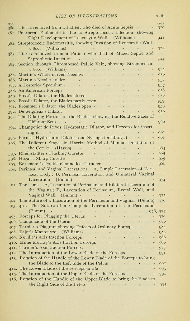 FIG. WAGE 380. Uterus removed from a Patient who died of Acute Sepsis - - 920 381. Puerperal Endometritis due to Streptococcus Infection, showing Slight Development of Leucocytic Wall. (Williams) - - 921 382. Streptococcic Endometritis, showing Invasion of Leucocytic Wall. X 800. (Williams) - .... 522 383. Uterus removed from a Patient who died of Mixed Septic and Saprophytic Infection ....-• 924 384. Section through Thrombosed Pelvic Vein, showing Streptococci. x 800. (Williams) ... - - 925 385. Martin's Whole-curved Needles - ... 956 386. Martin's Needle-holder - - 957 387. A Posterior Speculum - - - 957 388. An American Forceps ------- 958 389. Bossi's Dilator, the Blades closed - - - 95§ 390. Bossi's Dilator, the Blades partly open - - 959 391. Frommer's Dilator, the Blades open - - - 959 392. De Seigneux's Dilator - .... gcjg 393. The Dilating Portion of the Blades, showing the Relative Sizes of Different Sets - ... 960 394. Champetier de Ribes' Hydrostatic Dilator, and Forceps for insert- ing it .... 961 395. Barnes' Hydrostatic Dilator, and Syringe for filling it - - 961 396. The Different Stages in Harris' Method of Manual Dilatation of the Cervix. (Harris) ------ 963 397. Rheinstadter's Flushing Curette _•-.-. 965 398. Hegar's Sharp Curette - - -■-■'- 965 399. Bozemann's Double-channelled Catheter - - - 966 400. Perinseal and Vaginal Lacerations. A, Simple Laceration of Peri- nasal Body ; B, Perinasal Laceration and Unilateral Vaginal Laceration. (Bumm) - - 974 401. The same. A, Laceration of Perinasum and Bilateral Laceration of the Vagina; B, Laceration of Perinasum, Rectal Wall, and Vaginal Wall. (Bumm) ------ 975 402. The Suture of a Laceration of the Perinasum and Vagina. (Bumm) 976 403. 404. The Suture of a Complete Laceration of the Perinasum. (Bumm) ------- 976, 977 405. Forceps for Plugging the Uterus - - 979 406. Tamponade of the Uterus .'-■-.- - 980 407. Tarnier's Diagram showing Defects of Ordinary Forceps - - 984 408. Pajot's Manoeuvre. (Williams) ..,..•_-. 985 409. Neville's Axis-traction Forceps ..... 986 410. Milne Murray's Axis-traction Forceps ... - 986 411. Tarnier's Axis-traction Forceps - - - - - 987 412. The Introduction of the Lower Blade of the Forceps - 991 413. Rotation of the Handle of the Lower Blade of the Forceps to bring the Blade to the Left Side of the Pelvis - - - 992 414. The Lower Blade of the Forceps in situ ... - 993 415. The Introduction of the Upper Blade of the Forceps - 994 416. Rotation of the Handle of the Upper Blade to bring the Blade to the Right Side of the Pelvis - . - - - - 995