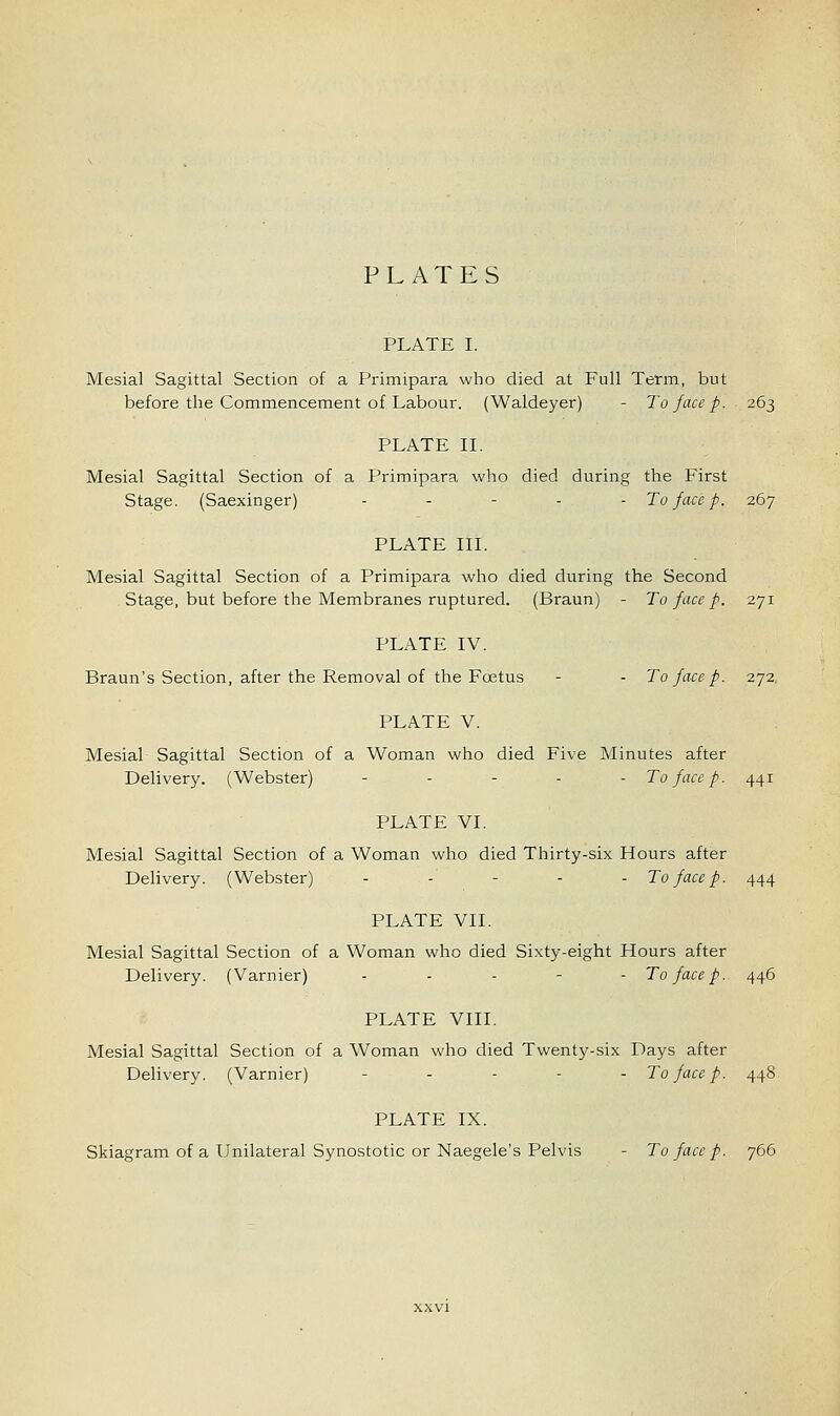 PLATES PLATE I. Mesial Sagittal Section of a Primipara who died at Full Term, but before the Commencement of Labour. (Waldeyer) - To face p. 263 PLATE II. Mesial Sagittal Section of a Primipara who died during the First Stage. (Saexinger) - - - - - To face p. 267 PLATE III. Mesial Sagittal Section of a Primipara who died during the Second Stage, but before the Membranes ruptured. (Braun) - To face p. 271 PLATE IV. Braun's Section, after the Removal of the Foetus - - To face p. 272 PLATE V. Mesial Sagittal Section of a Woman who died Five Minutes after Delivery. (Webster) - To face p. 441 PLATE VI. Mesial Sagittal Section of a Woman who died Thirty-six Hours after Delivery. (Webster) - To face p. 444 PLATE VII. Mesial Sagittal Section of a Woman who died Sixty-eight Hours after Delivery. (Varnier) ... - - To face p. 446 PLATE VIII. Mesial Sagittal Section of a Woman who died Twenty-six Days after Delivery. (Varnier) -..-.. To face p. 448 PLATE IX. Skiagram of a Unilateral Synostotic or Naegele's Pelvis - To face p. 766