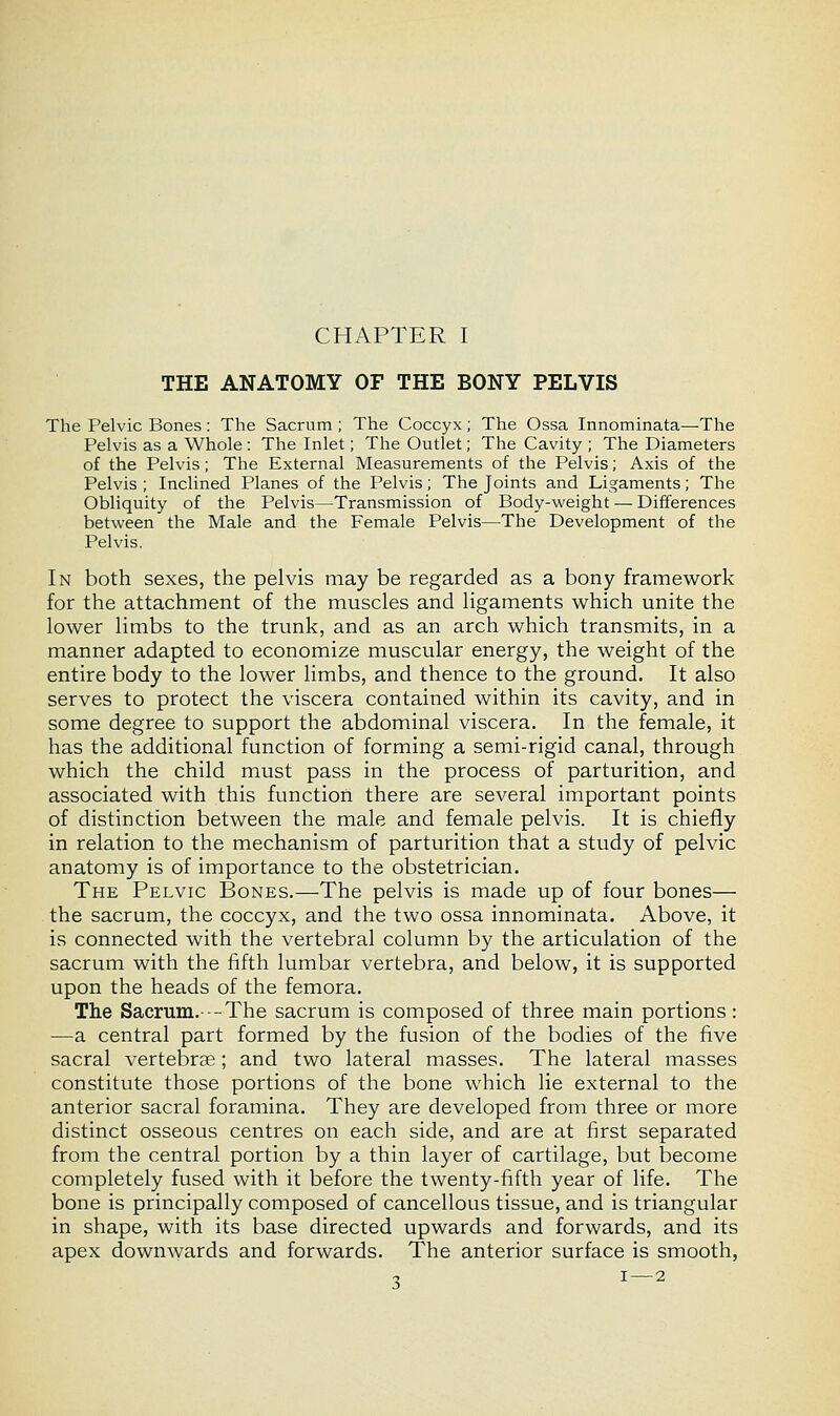 CHAPTER I THE ANATOMY OF THE BONY PELVIS The Pelvic Bones : The Sacrum ; The Coccyx; The Ossa Innominata—-The Pelvis as a Whole : The Inlet; The Outlet; The Cavity ; The Diameters of the Pelvis; The External Measurements of the Pelvis; Axis of the Pelvis ; Inclined Planes of the Pelvis; The Joints and Ligaments; The Obliquity of the Pelvis—Transmission of Body-weight — Differences between the Male and the Female Pelvis—The Development of the Pelvis. In both sexes, the pelvis may be regarded as a bony framework for the attachment of the muscles and ligaments which unite the lower limbs to the trunk, and as an arch which transmits, in a manner adapted to economize muscular energy, the weight of the entire body to the lower limbs, and thence to the ground. It also serves to protect the viscera contained within its cavity, and in some degree to support the abdominal viscera. In the female, it has the additional function of forming a semi-rigid canal, through which the child must pass in the process of parturition, and associated with this function there are several important points of distinction between the male and female pelvis. It is chiefly in relation to the mechanism of parturition that a study of pelvic anatomy is of importance to the obstetrician. The Pelvic Bones.—The pelvis is made up of four bones— the sacrum, the coccyx, and the two ossa innominata. Above, it is connected with the vertebral column by the articulation of the sacrum with the fifth lumbar vertebra, and below, it is supported upon the heads of the femora. The Sacrum.- —The sacrum is composed of three main portions: —a central part formed by the fusion of the bodies of the five sacral vertebrae; and two lateral masses. The lateral masses constitute those portions of the bone which lie external to the anterior sacral foramina. They are developed from three or more distinct osseous centres on each side, and are at first separated from the central portion by a thin layer of cartilage, but become completely fused with it before the twenty-fifth year of life. The bone is principally composed of cancellous tissue, and is triangular in shape, with its base directed upwards and forwards, and its apex downwards and forwards. The anterior surface is smooth, 1 1 — 2