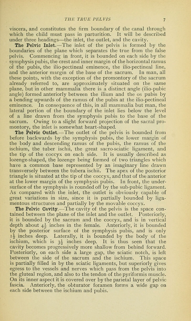 viscera, and constitutes the firm boundary of the canal through which the child must pass in parturition. It will be described under three headings—the inlet, the outlet, and the cavity. The Pelvic Inlet.—The inlet of the pelvis is formed by the boundaries of the plane which separates the true from the false pelvis. Commencing in front, it is bounded on each side by the symphysis pubis, the crest and inner margin of the horizontal ramus of the pubis, the ilio-pectineal eminence, the ilio-pectineal line, and the anterior margin of the base of the sacrum. In man, all these points, with the exception of the promontory of the sacrum already referred to, are approximately situated on the same plane, but in other mammalia there is a distinct angle (ilio-pubic angle) formed anteriorly between the ilium and the os pubis by a bending upwards of the ramus of the pubis at the ilio-pectineal eminence. In consequence of this, in all mammalia but man, the lateral portion of the boundary of the inlet lies below the level of a line drawn from the symphysis pubis to the base of the sacrum. Owing to a slight forward projection of the sacral pro- montory, the inlet is somewhat heart-shaped. The Pelvic Outlet.—The outlet of the pelvis is bounded from before backwards by the symphysis pubis, the lower margin of the body and descending ramus of the pubis, the ramus of the ischium, the tuber ischii, the great sacro-sciatic ligament, and the tip of the coccyx on each side. It is usually described as lozenge-shaped, the lozenge being formed of two triangles which have a common base represented by an imaginary line drawn transversely between the tubera ischii. The apex of the posterior triangle is situated at the tip of the coccyx, and that of the anterior at the lower margin of the symphysis pubis. In front, the under- surface of the symphysis is rounded off by the sub-pubic ligament. As compared with the inlet, the outlet is obviously capable of great variations in size, since it is partially bounded by liga- mentous structures and partially by the movable coccyx. The Pelvic Cavity.—The cavity of the pelvis is the space con- tained between the plane of the inlet and the outlet. Posteriorly, it is bounded by the sacrum and the coccyx, and is in vertical depth about 4^ inches in the female. Anteriorly, it is bounded by the posterior surface of the symphysis pubis, and is only i£ inches deep. Laterally, it is bounded by the body of the ischium, which is 3^ inches deep. It is thus seen that the cavity becomes progressively more shallow from behind forward. Posteriorly, on each side a large gap, the sciatic notch, is left between the side of the sacrum and the ischium. This space is partially filled in by the sciatic ligaments, but superiorly gives egress to the vessels and nerves which pass from the pelvis into the gluteal region, and also to the tendon of the pyriformis muscle. On its inner aspect it is covered over by the parietal layer of pelvic fascia. Anteriorly, the obturator foramen forms a wide gap on each side between the ischium and pubis.