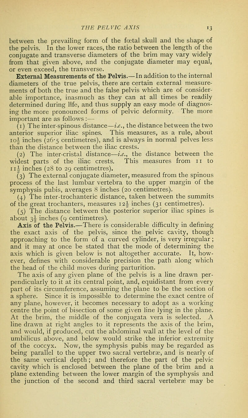 between the prevailing form of the fcetal skull and the shape of the pelvis. In the lower races, the ratio between the length of the conjugate and transverse diameters of the brim may vary widely from that given above, and the conjugate diameter may equal, or even exceed, the transverse. External Measurements of the Pelvis.—In addition to the internal diameters of the true pelvis, there are certain external measure- ments of both the true and the false pelvis which are of consider- able importance, inasmuch as they can at all times be readily determined during life, and thus supply an easy mode of diagnos- ing the more pronounced forms of pelvic deformity. The more important are as follows :— (1) The inter-spinous distance—i.e., the distance between the two anterior superior iliac spines. This measures, as a rule, about 10J inches (26-5 centimetres), and is always in normal pelves less than the distance between the iliac crests. (2) The inter-cristal distance—i.e., the distance between the widest parts of the iliac crests. This measures from 11 to 11 J- inches (28 to 29 centimetres). (3) The external conjugate diameter, measured from the spinous process of the last lumbar vertebra to the upper margin of the symphysis pubis, averages 8 inches (20 centimetres). (4) The inter-trochanteric distance, taken between the summits of the great trochanters, measures 12^ inches (31 centimetres). (5) The distance between the posterior superior iliac spines is about 3^ inches (9 centimetres). Axis of the Pelvis.—There is considerable difficulty in defining the exact axis of the pelvis, since the pelvic cavity, though approaching to the form of a curved cylinder, is very irregular; and it may at once be stated that the mode of determining the axis which is given below is not altogether accurate. It, how- ever, defines with considerable precision the path along which the head of the child moves during parturition. The axis of any given plane of the pelvis is a line drawn per- pendicularly to it at its central point, and, equidistant from every part of its circumference, assuming the plane to be the section of a sphere. Since it is impossible to determine the exact centre of any plane, however, it becomes necessary to adopt as a working centre the point of bisection of some given line lying in the plane. At the brim, the middle of the conjugata vera is selected. A line drawn at right angles to it represents the axis of the brim, and would, if produced, cut the abdominal wall at the level of the umbilicus above, and below would strike the inferior extremity of the coccyx. Now, the symphysis pubis may be regarded as being parallel to the upper two sacral vertebrae, and is nearly of the same vertical depth ; and therefore the part of the pelvic cavity which is enclosed between the plane of the brim and a plane extending between the lower margin of the symphysis and the junction of the second and third sacral vertebrae may be