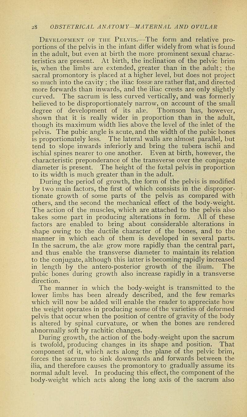 Development of the Pelvis.—The form and relative pro- portions of the pelvis in the infant differ widely from what is found in the adult, but even at birth the more prominent sexual charac- teristics are present. At birth, the inclination of the pelvic brim is, when the limbs are extended, greater than in the adult; the sacral promontory is placed at a higher level, but does not project so much into the cavity ; the iliac fossae are rather flat, and directed more forwards than inwards, and the iliac crests are only slightly curved. The sacrum is less curved vertically, and was formerly believed to be disproportionately narrow, on account of the small degree of development of its alas. Thomson has, however, shown that it is really wider in proportion than in the adult, though its maximum width lies above the level of the inlet of the pelvis. The pubic angle is acute, and the width of the pubic bones is proportionately less. The lateral walls are almost parallel, but tend to slope inwards inferiorly and bring the tubera ischii and ischial spines nearer to one another. Even at birth, however, the characteristic preponderance of the transverse over the conjugate diameter is present. The height of the foetal pelvis in proportion to its width is much greater than in the adult. During the period of growth, the form of the pelvis is modified by two main factors, the first of which consists in the dispropor- tionate growth of some parts of the pelvis as compared with others, and the second the mechanical effect of the body-weight. The action of the muscles, which are attached to the pelvis also takes some part in producing alterations in form. All of these factors are enabled to bring about considerable alterations in shape owing to the ductile character of the bones, and to the manner in which each of them is developed in several parts. In the sacrum, the atae grow more rapidly than the central part, and thus enable the transverse diameter to maintain its relation to the conjugate, although this latter is becoming rapidly increased in length by the antero-posterior growth of the ilium. The pubic bones during growth also increase rapidly in a transverse direction. The manner in which the body-weight is transmitted to the lower limbs has been already described, and the few remarks which will now be added will enable the reader to appreciate how the weight operates in producing some of the varieties of deformed pelvis that occur when the position of centre of gravity of the body is altered by spinal curvature, or when the bones are rendered abnormally soft by rachitic changes. During growth, the action of the body-weight upon the sacrum is twofold, producing changes in its shape and position. That component of it, which acts along the plane of the pelvic brim, forces the sacrum to sink downwards and forwards between the ilia, and therefore causes the promontory to gradually assume its normal adult level. In producing this effect, the component of the body-weight which acts along the long axis of the sacrum also