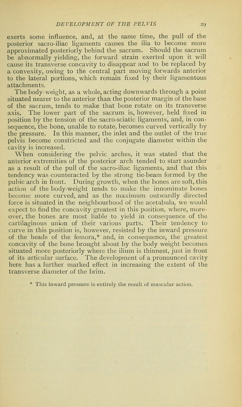 exerts some influence, and, at the same time, the pull of the posterior sacro-iliac ligaments causes the ilia to become more approximated posteriorly behind the sacrum. Should the sacrum be abnormally yielding, the forward strain exerted upon it will cause its transverse concavity to disappear and to be replaced by a convexity, owing to the central part moving forwards anterior to the lateral portions, which remain fixed by their ligamentous attachments. The body-weight, as a whole, acting downwards through a point situated nearer to the anterior than the posterior margin of the base of the sacrum, tends to make that bone rotate on its transverse axis. The lower part of the sacrum is, however, held fixed in position by the tension of the sacro-sciatic ligaments, and, in con- sequence, the bone, unable to rotate, becomes curved vertically by the pressure. In this manner, the inlet and the outlet of the true pelvis become constricted and the conjugate diameter within the cavity is increased. When considering the pelvic arches, it was stated that the anterior extremities of the posterior arch tended to start asunder as a result of the pull of the sacro-iliac ligaments, and that this tendency was counteracted by the strong tie-beam formed by the pubic arch in front. During growth, when the bones are soft, this action of the body-weight tends to make the innominate bones become more curved, and as the maximum outwardly directed force is situated in the neighbourhood of the acetabula, we would expect to find the concavity greatest in this position, where, more- over, the bones are most liable to yield in consequence of the cartilaginous union of their various parts. Their tendency to curve in this position is, however, resisted by the inward pressure of the heads of the femora,* and, in consequence, the greatest concavity of the bone brought about by the body weight becomes situated more posteriorly where the ilium is thinnest, just in front of its articular surface. The development of a pronounced cavity here has a further marked effect in increasing the extent of the transverse diameter of the brim. * This inward pressure is entirely the result of muscular action.