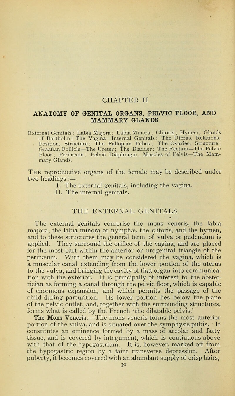 CHAPTER II ANATOMY OF GENITAL ORGANS, PELVIC FLOOR, AND MAMMARY GLANDS External Genitals : Labia Majora ; Labia Minora ; Clitoris ; Hymen ; Glands of Bartholin; The Vagina—Internal Genitals: The Uterus, Relations, Position, Structure; The Fallopian Tubes ; The Ovaries, Structure; Graafian Follicle—The Ureter; The Bladder ; The Rectum—The Pelvic Floor ; Perineum ; Pelvic Diaphragm ; Muscles of Pelvis—The Mam- mary Glands. The reproductive organs of the female may be described under two headings: — I. The external genitals, including the vagina. II. The internal genitals. THE EXTERNAL GENITALS The external genitals comprise the mons veneris, the labia majora, the labia minora or nymphas, the clitoris, and the hymen, and to these structures the general term of vulva or pudendum is applied. They surround the orifice of the vagina, and are placed for the most part within the anterior or urogenital triangle of the perinaeum. With them may be considered the vagina, which is a muscular canal extending from the lower portion of the uterus to the vulva, and bringing the cavity of that organ into communica- tion with the exterior. It is principally of interest to the obstet- rician as forming a canal through the pelvic floor, which is capable of enormous expansion, and which permits the passage of the child during parturition. Its lower portion lies below the plane of the pelvic outlet, and, together with the surrounding structures, forms what is called by the French 'the dilatable pelvis.' The Mons Veneris.—The mons veneris forms the most anterior portion of the vulva, and is situated over the symphysis pubis. It constitutes an eminence formed by a mass of areolar and fatty tissue, and is covered by integument, which is continuous above with that of the hypogastrium. It is, however, marked off from the hypogastric region by a faint transverse depression. After puberty, it becomes covered with an abundant supply of crisp hairs,