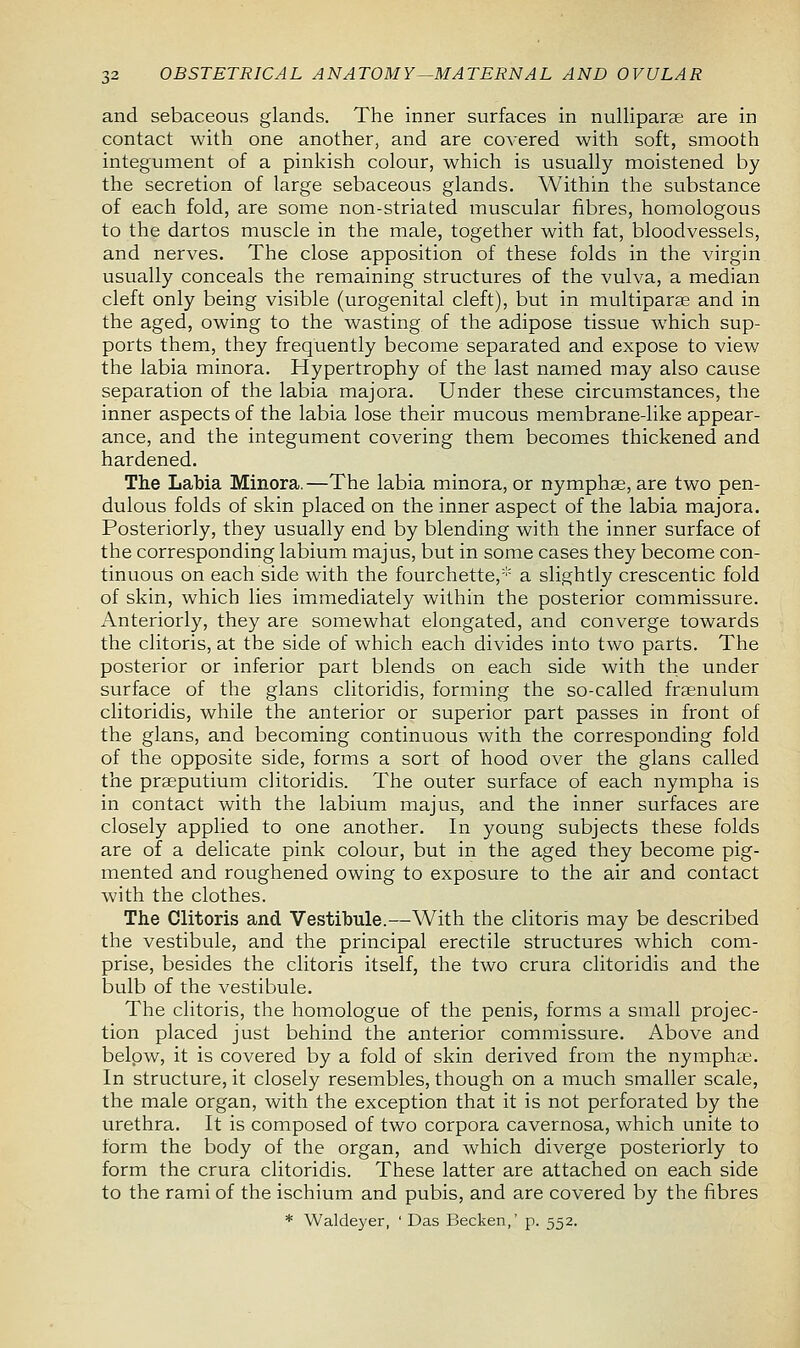 and sebaceous glands. The inner surfaces in nulliparae are in contact with one another, and are covered with soft, smooth integument of a pinkish colour, which is usually moistened by the secretion of large sebaceous glands. Within the substance of each fold, are some non-striated muscular fibres, homologous to the dartos muscle in the male, together with fat, bloodvessels, and nerves. The close apposition of these folds in the virgin usually conceals the remaining structures of the vulva, a median cleft only being visible (urogenital cleft), but in multipara? and in the aged, owing to the wasting of the adipose tissue which sup- ports them, they frequently become separated and expose to view the labia minora. Hypertrophy of the last named may also cause separation of the labia majora. Under these circumstances, the inner aspects of the labia lose their mucous membrane-like appear- ance, and the integument covering them becomes thickened and hardened. The Labia Minora.—The labia minora, or nymphae, are two pen- dulous folds of skin placed on the inner aspect of the labia majora. Posteriorly, they usually end by blending with the inner surface of the corresponding labium majus, but in some cases they become con- tinuous on each side with the fourchette,* a slightly crescentic fold of skin, which lies immediately within the posterior commissure. Anteriorly, they are somewhat elongated, and converge towards the clitoris, at the side of which each divides into two parts. The posterior or inferior part blends on each side with the under surface of the glans clitoridis, forming the so-called frenulum clitoridis, while the anterior or superior part passes in front of the glans, and becoming continuous with the corresponding fold of the opposite side, forms a sort of hood over the glans called the praeputium clitoridis. The outer surface of each nympha is in contact with the labium majus, and the inner surfaces are closely applied to one another. In young subjects these folds are of a delicate pink colour, but in the aged they become pig- mented and roughened owing to exposure to the air and contact with the clothes. The Clitoris and Vestibule.—With the clitoris may be described the vestibule, and the principal erectile structures which com- prise, besides the clitoris itself, the two crura clitoridis and the bulb of the vestibule. The clitoris, the homologue of the penis, forms a small projec- tion placed just behind the anterior commissure. Above and below, it is covered by a fold of skin derived from the nympha?. In structure, it closely resembles, though on a much smaller scale, the male organ, with the exception that it is not perforated by the urethra. It is composed of two corpora cavernosa, which unite to form the body of the organ, and which diverge posteriorly to form the crura clitoridis. These latter are attached on each side to the rami of the ischium and pubis, and are covered by the fibres * Waldeyer, ' Das Becken,' p. 552.