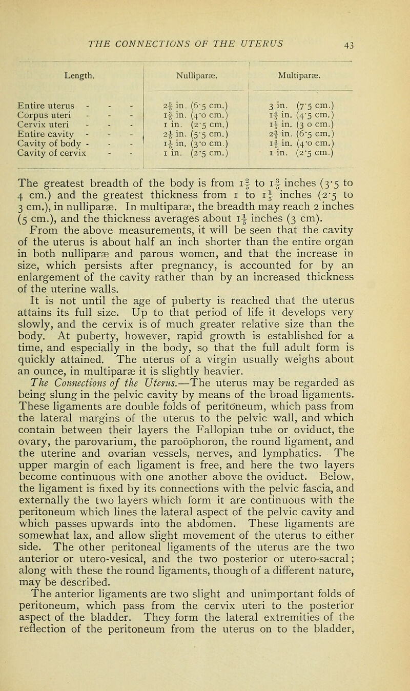THE CONNECTIONS OF THE UTERUS Length. Nulliparae. Multipara. Entire uterus Corpus uteri Cervix uteri Entire cavity - Cavity of body - Cavity of cervix 2f in. (6'5 cm.) if in. (4-o cm.) i in. (2-5 cm.) 2* in. (5'5 cm.) ii in. (3*0 cm.) 1 in. (2'5 cm.) 3 in. (7-5 cm.) if in. (4-5 cm.) if in. (3 0 cm.) 2f in. (6*5 cm.) if in. (4*0 cm.) 1 in. (25 cm.) The greatest breadth of the body is from if to if inches (3-5 to 4 cm.) and the greatest thickness from 1 to if inches (2-5 to 3 cm.), in nulliparae. In multiparas, the breadth may reach 2 inches (5 cm.), and the thickness averages about if inches (3 cm). From the above measurements, it will be seen that the cavity of the uterus is about half an inch shorter than the entire organ in both nulliparae and parous women, and that the increase in size, which persists after pregnancy, is accounted for by an enlargement of the cavity rather than by an increased thickness of the uterine walls. It is not until the age of puberty is reached that the uterus attains its full size. Up to that period of life it develops very slowly, and the cervix is of much greater relative size than the body. At puberty, however, rapid growth is established for a time, and especially in the body, so that the full adult form is quickly attained. The uterus of a virgin usually weighs about an ounce, in multiparas it is slightly heavier. The Connections of the Uterus.—The uterus may be regarded as being slung in the pelvic cavity by means of the broad ligaments. These ligaments are double folds of peritoneum, which pass from the lateral margins of the uterus to the pelvic wall, and which contain between their layers the Fallopian tube or oviduct, the ovary, the parovarium, the paroophoron, the round ligament, and the uterine and ovarian vessels, nerves, and lymphatics. The upper margin of each ligament is free, and here the two layers become continuous with one another above the oviduct. Below, the ligament is fixed by its connections with the pelvic fascia, and externally the two layers which form it are continuous with the peritoneum which lines the lateral aspect of the pelvic cavity and which passes upwards into the abdomen. These ligaments are somewhat lax, and allow slight movement of the uterus to either side. The other peritoneal ligaments of the uterus are the two anterior or utero-vesical, and the two posterior or utero-sacral; along with these the round ligaments, though of a different nature, may be described. The anterior ligaments are two slight and unimportant folds of peritoneum, which pass from the cervix uteri to the posterior aspect of the bladder. They form the lateral extremities of the reflection of the peritoneum from the uterus on to the bladder,