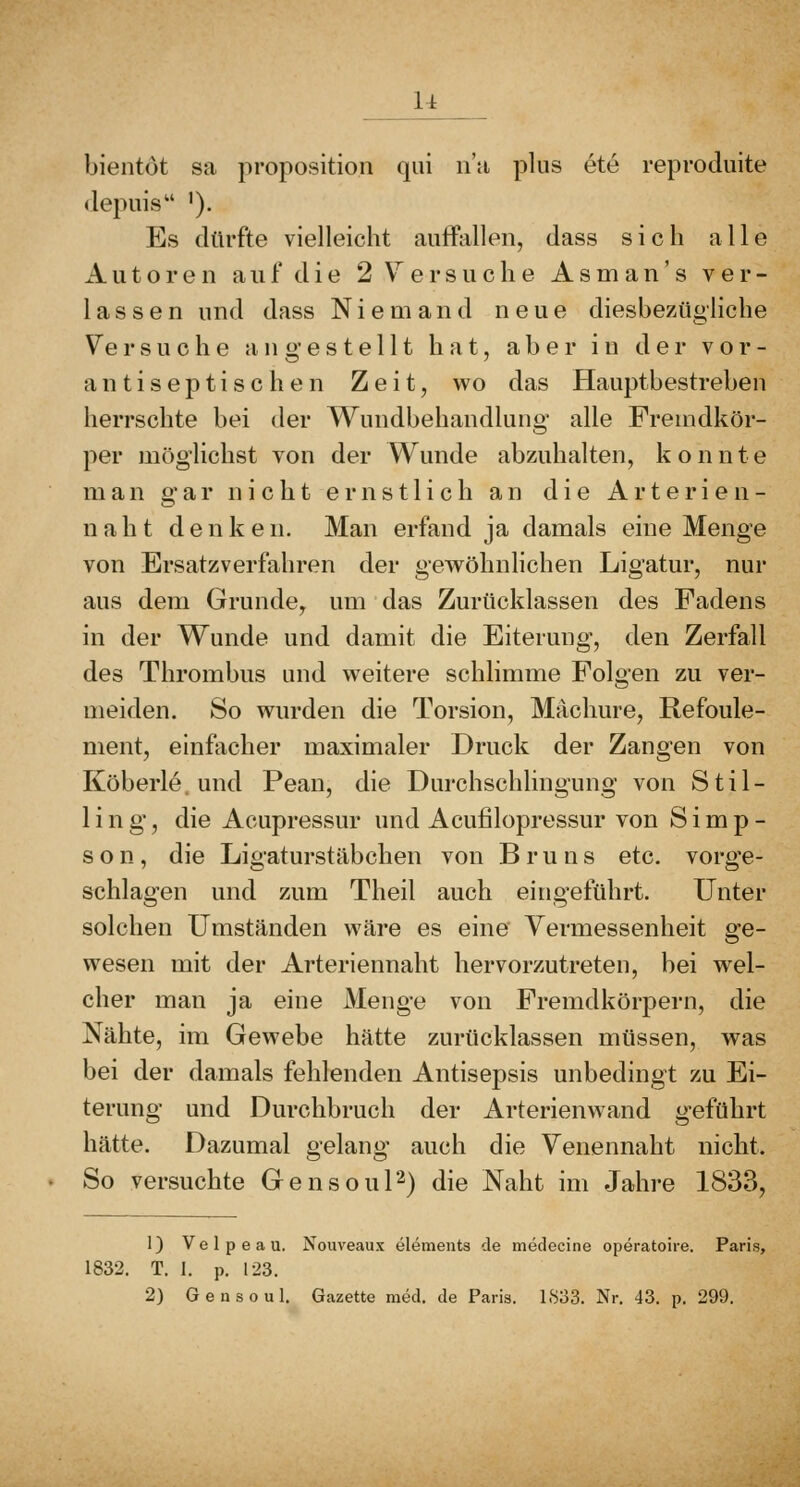 u bientöt sa proposition qui ii'a plus ete reproduite depuis '). Es dürfte vielleicht auffallen, dass sich alle Autoren auf die 2 Versuche Asm an' s ver- lassen und dass Niemand neue diesbezügliche Versuche angestellt hat, aber in der vor- antiseptischen Zeit, wo das Hauptbestreben herrschte bei der Wundbehandlung alle Fremdkör- per möglichst von der Wunde abzuhalten, konnte man gar nicht ernstlich an die Arterien- n ah t den k en. Man erfand ja damals eine Menge von Ersatzverfahren der gewöhnlichen Ligatur, nur aus dem Grunde, um das Zurücklassen des Fadens in der Wunde und damit die Eiterung, den Zerfall des Thrombus und weitere schlimme Folgen zu ver- meiden. So wurden die Torsion, Mächure, Refoule- nient, einfacher maximaler Druck der Zangen von Köberle. und Pean, die Durchschlingung von Stil- lin g, die Acupressur und Acufilopressur von Simp- son, die Ligaturstäbchen von Bruns etc. vorge- schlagen und zum Theil auch eingeführt. Unter solchen Umständen wäre es eine Yermessenheit ge- wesen mit der Arteriennaht hervorzutreten, bei wel- cher man ja eine Menge von Fremdkörpern, die Nähte, im Gewebe hätte zurücklassen müssen, was bei der damals fehlenden Antisepsis unbedingt zu Ei- terung und Durchbruch der Arterienwand geführt hätte. Dazumal gelang auch die Yenennaht nicht. So versuchte Gensoul'^) die Naht im Jahre 1833, 1) Velpeau. Nouveaux elements de medecine operatoire. Paris, 1832. T. 1. p. 123. 2) G e u s 0 u 1, Gazette med. de Paris. 1833. Nr. 43. p. 299.