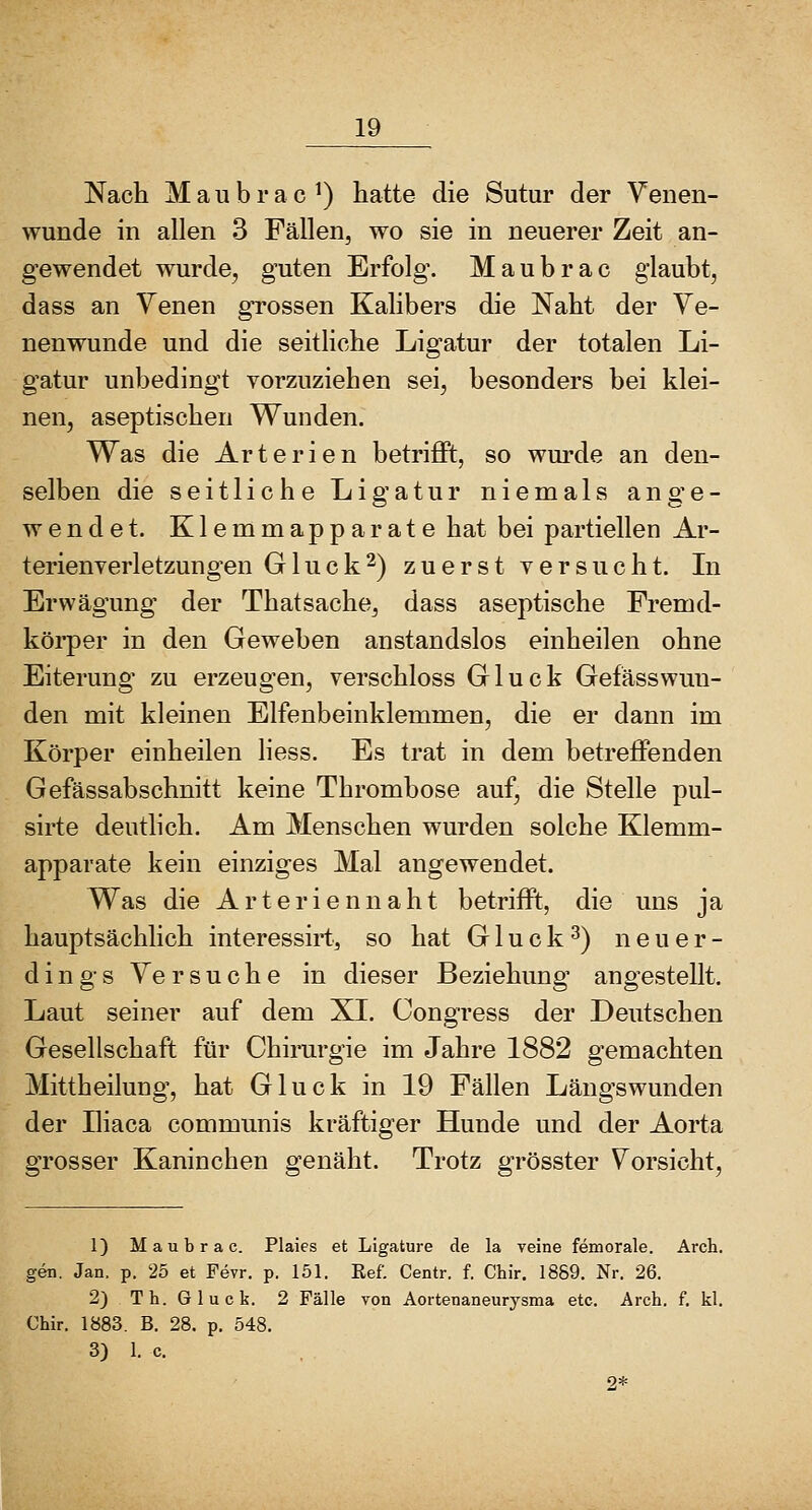 Nach M a u b r a c ^) hatte die Sutur der Yenen- wunde in allen 3 Fällen, wo sie in neuerer Zeit an- gewendet wurde, guten Erfolg. Maubrac glaubt, dass an Venen grossen Kalibers die Naht der Ye- nenwunde und die seitliche Ligatur der totalen Li- gatur unbedingt vorzuziehen sei, besonders bei klei- nen, aseptischen Wunden. Was die Arterien betrifft, so wui-de an den- selben die seitliche Ligatur niemals ange- wendet. Klemmapparate hat bei partiellen Ar- terienverletzungen Gluck2) zuerst versucht. In Erwägung der Thatsache, dass aseptische Fremd- körper in den Geweben anstandslos einheilen ohne Eiterung zu erzeugen, verschloss Gluck Gefässwun- den mit kleinen Elfenbeinklemmen, die er dann im Körper einheilen liess. Es trat in dem betreffenden Gefässabschnitt keine Thrombose auf, die Stelle pul- sirte deutlich. Am Menschen wurden solche Klemm- apparate kein einziges Mal angewendet. Was die Arteriennaht betrifft, die uns ja hauptsächlich interessirt, so hat Gluck^) neuer- dings Ve r s u c h e in dieser Beziehung angestellt. Laut seiner auf dem XL Congress der Deutschen Gesellschaft für Chirurgie im Jahre 1882 gemachten Mittheilung, hat Gluck in 19 Fällen Längswunden der Iliaca communis kräftiger Hunde und der Aorta grosser Kaninchen genäht. Trotz grösster Vorsicht, 1) Maubrac. Plaies et Ligature de la veine femorale. Arch. gen. Jan. p. 25 et Fevr. p. 151. ßef. Centr. f. Chir. 1889. Nr. 26. 2) Th. Gluck. 2 Fälle von Aortenaneurysma etc. Arch. f. kl. Chir. 1883. B. 28. p. 548. 3) 1. c.