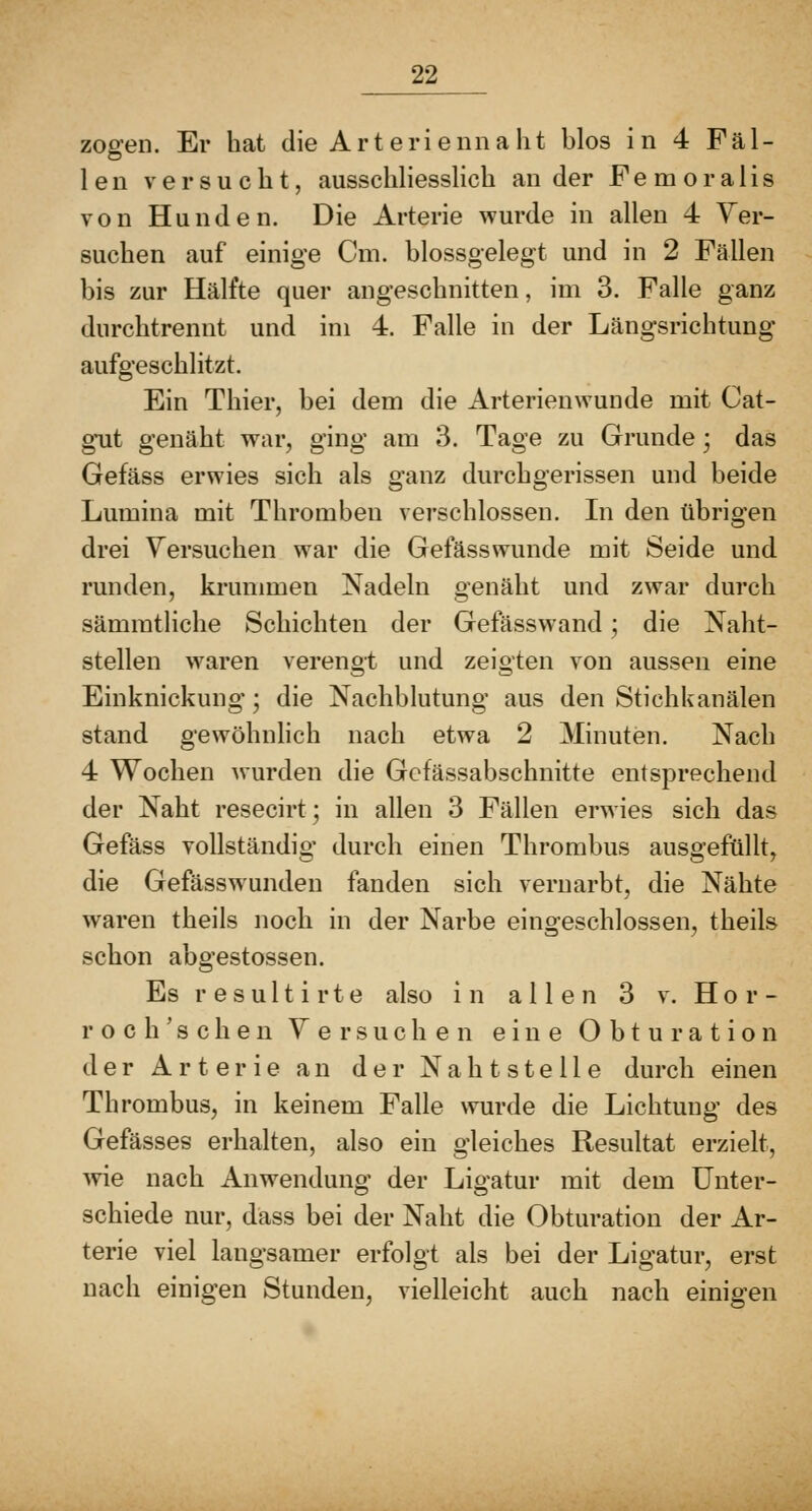 zoo-en. Er hat die Art erienna lit blos in 4 Fäl- 1 e n versucht, ausschliesslich an der F e m o r a 1 i s von Hunden. Die Arterie wurde in allen 4 Yer- suchen auf einige Cm. blossgelegt und in 2 Fällen bis zur Hälfte quer angeschnitten, im 3. Falle ganz durchtrennt und im 4. Falle in der Längsrichtung aufgeschlitzt. Ein Thier, bei dem die Arterienwunde mit Cat- gut genäht war, ging am 3. Tage zu Grunde; das Gefäss erwies sich als ganz durchgerissen und beide Lumina mit Thromben verschlossen. Li den übrigen drei Versuchen war die Gefässwunde mit Seide und runden, krummen Nadeln genäht und zwar durch sämmtliche Schichten der Gefässwand; die Naht- stellen waren verengt und zeigten von aussen eine Einknickuno- • die Nachblutuno- aus den Stichkanälen stand gewöhnlich nach etwa 2 Minuten. Nach 4 Wochen wurden die Gcfässabschnitte entsprechend der Naht resecirt; in allen 3 Fällen erwies sich das Gefäss vollständio- durch einen Thrombus auso-eftillt. O o 7 die Gefässwunden fanden sich vernarbt, die Nähte waren theils noch in der Narbe eingeschlossen, theils schon abgestossen. Es r e s u 11 i r t e also in allen 3 v. H o r - roc haschen Versuchen eine Obturation der Arterie an der Nahtstelle durch einen Thrombus, in keinem Falle wurde die Lichtung des Gefässes erhalten, also ein gleiches Resultat erzielt, wie nach Anwendung der Ligatur mit dem Unter- schiede nur, dass bei der Naht die Obturation der Ar- terie viel laugsamer erfolgt als bei der Ligatur, erst nach einigen Stunden, vielleicht auch nach einigen