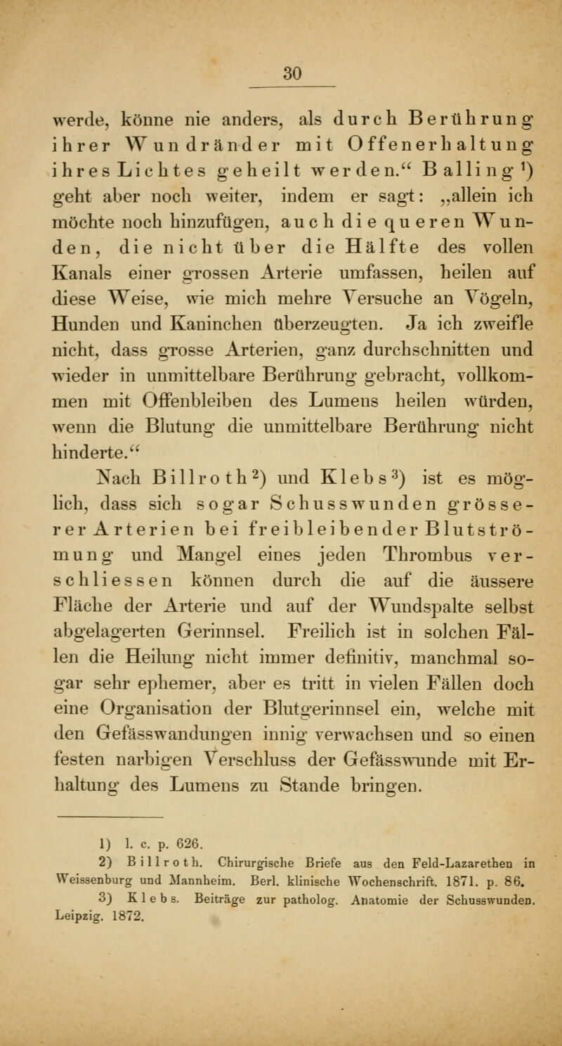 werde, könne nie anders, als durch Berührung ihrer Wundränder mit O ffenerh alt u ug ihres Lichtes geheilt werden. Balling^) geht aber noch weiter, indem er sagt: ,,allein ich möchte noch hinzufügen, auch die queren Wun- den, die nicht über dieHälfte des vollen Kanals einer grossen Arterie umfassen, heilen auf diese Weise, wie mich mehre Versuche an Vögeln, Hunden und Kaninchen überzeugten. Ja ich zweifle nicht, dass grosse Arterien, ganz durchschnitten und wieder in unmittelbare Berührung gebracht, vollkom- men mit OflFenbleiben des Lumens heilen würden, wenn die Blutung die unmittelbare Berührung nicht hinderte.'' Nach B i 11 r o t h 2) und K1 e b s '^) ist es mög- lich, dass sich sogar Schusswunden grösse- rer Arterien bei freibleibender Blutströ- mung und Mangel eines jeden Thrombus ver- schliessen können durch die auf die äussere Fläche der Arterie und auf der Wundspalte selbst abgelagerten Gerinnsel. Freihch ist in solchen Fäl- len die Heilung nicht immer definitiv, manchmal so- gar sehr ephemer, aber es tritt in vielen Fällen doch eine Organisation der Blutgerinnsel ein, welche mit den Gefässwandungen innig verwachsen und so einen festen narbigen Verschluss der Gefässwimde mit Er- haltung des Lumens zu Stande bringen. 1) 1. c. p. 626. 2) B i 11 r 0 t h. Chirurgisclie Briefe aus den Feld-Lazarethen in Weissenburg und Mannheim. Berl. klinische Wochenschrift. 1871. p. 86. 3) K 1 e b s. Beiträge zur patholog. Anatomie der Schusswunden. Leipzig. 1872.