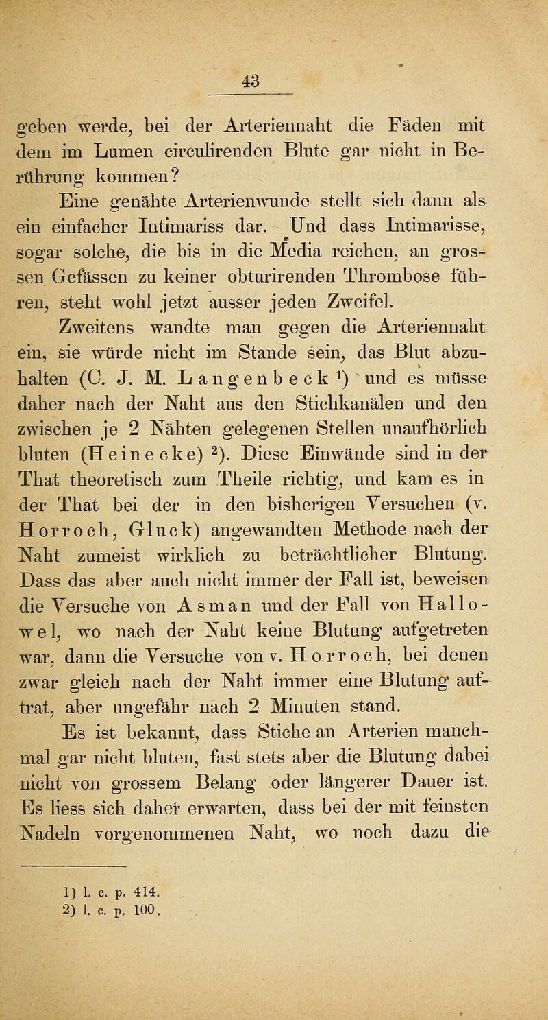 o'ebeu werde, bei der Arteriennaht die Fäden mit dem im Lumen circulirenden Blute gar niclit in Be- rülirung kommen? Eine genähte Arterienwunde stellt sich dann als ein einfacher Intimariss dar. Und dass Intimarisse, sogar solche, die bis in die Media reichen, an gros- sen Gefässen zu keiner obturirenden Thrombose füh- ren, steht wohl jetzt ausser jeden Zweifel. Zweitens wandte man gegen die Arteriennaht ein, sie würde nicht im Stande sein, das Blut abzu- halten (C. J. M. L a n g e n b e c k ^) und es müsse daher nach der Naht aus den Stichkanälen und den zwischen je 2 Nähten gelegenen Stellen unaufhörlich bluten (Heine cke) 2). Diese Einwände sind in der That theoretisch zum Theile richtig, und kam es in der That bei der in den bisherigen Versuchen (v. Horroch, Gluck) angewandten Methode nach der Naht zumeist wirklich zu beträchthcher Blutung. Dass das aber auch nicht immer der Fall ist, beweisen die Versuche von A s m a n und der Fall von Hallo- wel, wo nach der Naht keine Blutung aufgetreten war, dann die Versuche von v. H o r r o c h, bei denen zwar gleich nach der Naht immer eine Blutung auf- trat, aber ungefähr nach 2 Minuten stand. Es ist bekannt, dass Stiche an Arterien manch- mal gar nicht bluten, fast stets aber die Blutung dabei nicht von grossem Belang oder längerer Dauer ist. Es Hess sich daher erwarten, dass bei der mit feinsten Nadeln vorgenommenen Naht, wo noch dazu die 1) 1. c. p. 414. 2) 1. c. p. 100.