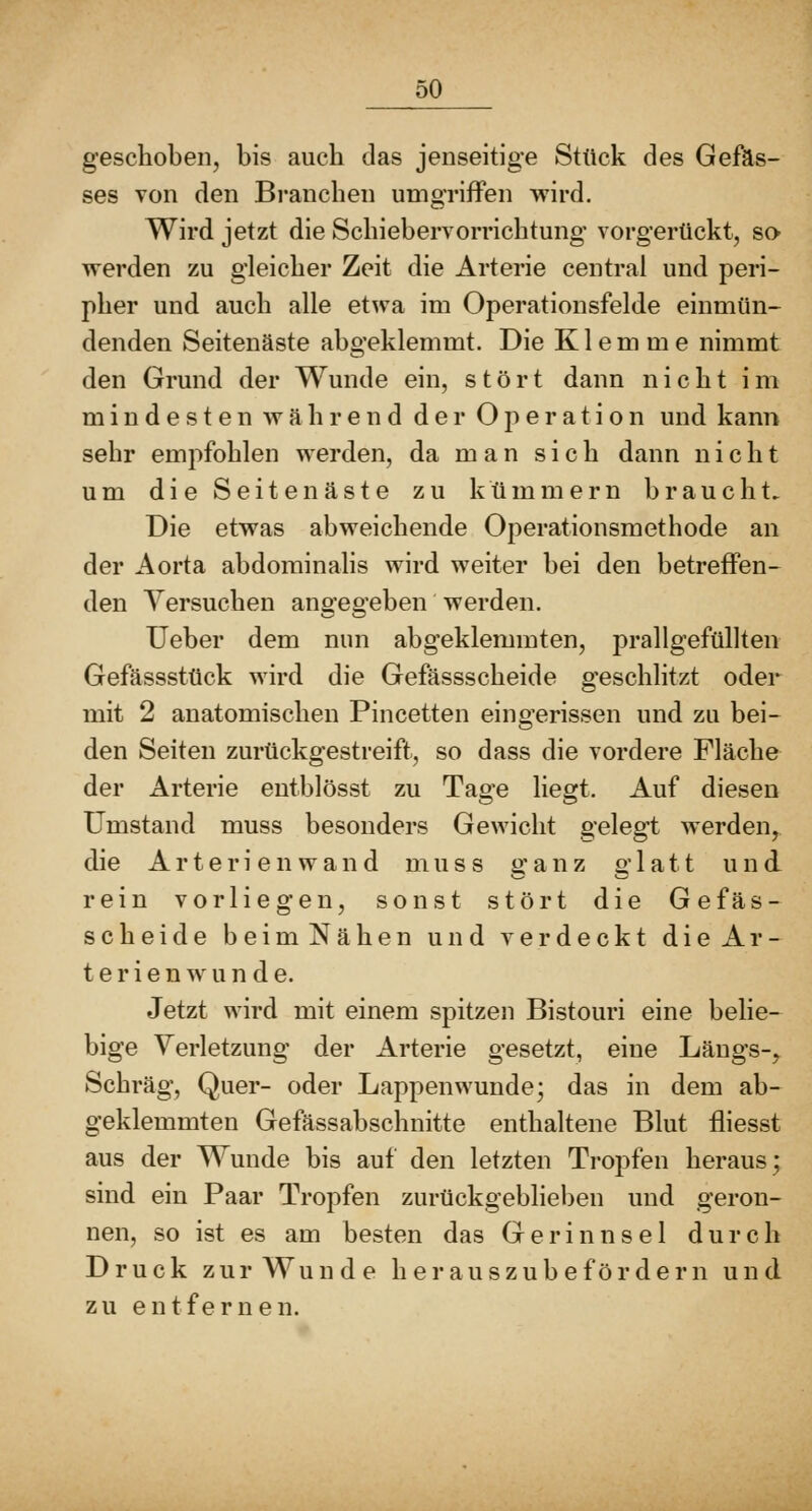 geschoben, bis auch das jenseitige Stück des Gefäs- ses von den Branchen umgriffen wird. Wird jetzt die Schiebervorrichtung vorgerückt, so werden zu gleicher Zeit die Arterie central und peri- pher und auch alle etwa im Operationsfelde einmün- denden Seitenäste abgeklemmt. Die Klemme nimmt den Grund der Wunde ein, stört dann nicht im mindesten während der Operation und kann sehr empfohlen werden, da man sich dann nicht um die Seitenäste zu kümmern braucht. Die etwas abweichende Operationsmethode an der Aorta abdominalis wird weiter bei den betreffen- den Versuchen angegeben werden. Ueber dem nun abgeklemmten, prallgefüllten Gefässstück wird die Gefässscheide geschlitzt oder mit 2 anatomischen Pincetten eingerissen und zu bei- den Seiten zurückgestreift, so dass die vordere Fläche der Arterie eutblösst zu Tage liegt. Auf diesen Umstand muss besonders Gewicht gelegt werden,, die A r t e r i e n w a n d muss ganz glatt und rein vorliegen, sonst stört die Gefäs- scheide beimNähen und verdeckt die Ar- t e r i e n w u n d e. Jetzt wird mit einem spitzen Bistouri eine belie- bige Verletzung der Arterie gesetzt, eine Längs-, Schräg, Quer- oder Lappenwunde; das in dem ab- geklemmten Gefässabschnitte enthaltene Blut fliesst aus der Wunde bis auf den letzten Tropfen heraus; sind ein Paar Tropfen zurückgebheben und geron- nen, so ist es am besten das Gerinnsel durch Druck zur Wunde her au szube fördern und zu entfernen.