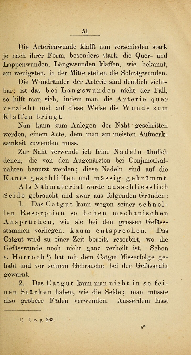 Die Arterienwunde klaflPt nun verschieden stark je nach ihrer Form, besonders stark die Quer- und Lappenwunden, Längswunden klaffen, wie bekannt, am wenigsten, in der Mitte stehen die Schrägwunden. Die Wundränder der Arterie sind deuthch sicht- bar; ist das bei Längswunden nicht der Fall, so hilft man sich, indem man die Arterie quer verzieht und auf diese Weise die Wunde zum Klaffen bringt. Nun kann zum Anlegen der Naht * geschritten werden, einem Acte, dem man am meisten Aufmerk- samkeit zuwenden muss. Zur Naht verwende ich feine Nadeln ähnlich denen, die von den Augenärzten bei Conjunctival- nähten benutzt werden; diese Nadeln sind auf die Kante geschliffen und massig gekrtimmt. Als Nähmaterial wurde ausschliesslich Seide gebraucht und zwar aus folgenden Gründen: 1. DasCatgut kann wegen seiner schnel- len Resorption so hohen mechanischen Ansprüchen, wie sie bei den grossen Gefäss- stämmen vorliegen, kaum entsprechen. Das Catgut wird zu einer Zeit bereits resorbirt, wo die Gefässwunde noch nicht ganz verheilt ist. Schon V. Horroch^) hat mit dem Catgut Misserfolge ge- habt und vor seinem Gebrauche bei der Gefässnaht gewarnt. 2. DasCatgut kann man nicht in so fei- nen Stärken haben, wie die Seide; man müsste also gröbere Fäden verwenden. Ausserdem lässt 1) 1. c. p. 263. 4*