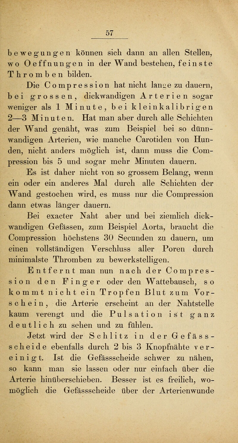 o7 bewegungen können sich dann an allen Stellen, wo Oeffnungen in der Wand bestehen, fein ste Thromben bilden. Die Compression hat nicht lanae zu dauern, bei grossen, dickwandigen Arterien sogar weniger als 1 Minute, bei kleinkalibrigen 2—3 Minuten. Hat man aber durch alle Schichten der Wand genäht, was zum Beispiel bei so dünn- wandigen Arterien, wie manche Carotiden von Hun- den, nicht anders möglich ist, dann muss die Com- pression bis 5 und sogar mehr Minuten dauern. Es ist daher nicht von so grossem Belang, wenn ein oder ein anderes Mal durch alle Schichten der Wand gestochen wird, es muss nur die Compression dann etwas länger dauern. Bei exacter Naht aber und bei ziemlich dick- wandigen Gefässen, zum Beispiel Aorta, braucht die Compression höchstens 30 Secunden zu dauern, um einen vollständigen Verschluss aller Poren durch minimalste Thromben zu bewerkstelligen. Entfernt man nun nach der Compres- sion den Finger oder den Wattebausch, s o kommt nicht ein Tropfen Blut zum Vor- schein, die Arterie erscheint an der Nahtstelle kaum verengt und die Pulsation ist ganz deutlich zu sehen und zu fühlen. Jetzt wird der Schlitz in derGefäss- scheide ebenfalls durch 2 bis 3 Knopfnähte ver- einigt. Ist die Gefässscheide schwer zu nähen, so kann man sie lassen oder nur einfach über die Arterie hinüberschieben. Besser ist es freilich, wo- möglich die Gefässscheide über der Arterienwunde