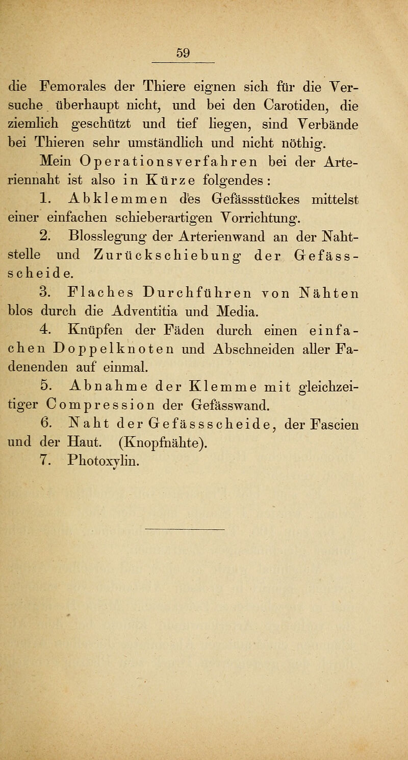 die Femorales der Thiere eignen sich für die Yer- suche überhaupt nicht, und bei den Carotiden, die ziemhch geschützt und tief hegen, sind Verbände bei Thieren sehr umständhch und nicht nöthig. Mein Operations verfahren bei der Arte- riennaht ist also in Kürze folgendes : 1. Abklemmen d'es Gefässstückes mittelst einer einfachen schieberartigen Vorrichtung. 2. Blosslegung der Arterienwand an der Naht- stelle und Zurückschiebung der Gefäss- sc beide. 3. Flaches Durchführen von Nähten blos durch die Adventitia und Media. 4. Knüpfen der Fäden durch einen einfa- chen Doppelknoten und Abschneiden aller Fa- denenden auf einmal. 5. Abnahme der Klemme mit gleichzei- tiger Compression der Gefässwand. 6. Naht derGefässscheide, der Fascien und der Haut. (Knopfiiähte). 7. Photoxylin.