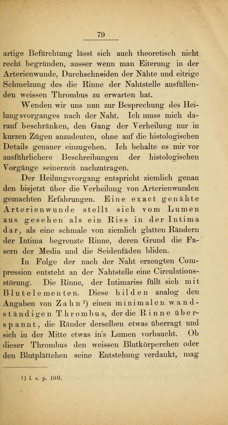 artige Befürclitung lässt sich auch theoretisch nicht recht begründen, ausser wenn man Eiterung in der Arterienwunde, Durchschneiden der Nähte und eitrige Schmelzung des die Rinne der Nahtstelle ausfüllen- den weissen Thrombus zu erwarten hat. Wenden wir uns nun zur Besprechung des Hei- lung svorganges nach der Naht. Ich muss mich da- rauf beschränken, den Gang der Verheilung nur in kurzen Zügen anzudeuten, ohne auf die histologischen Details genauer einzugehen. Ich behalte es mir vor ausführlichere Beschreibungen der histologischen Vorgänge seinerzeit nachzutragen. Der HeilungSYorgang entspricht ziemhch genau den bisjetzt über die Verheilung von Arterienwunden gemachten Erfahrungen. Eine exact genähte Arterienwunde stellt sich vom Lumen aus gesehen als ein Riss in derintima dar, als eine schmale von ziemhch glatten Rändern der Intima begrenzte Rinne, deren Grund die Fa- sern der Media und die Seidenfäden bliden. In Folge der nach der Naht erzeugten Com- pression entsteht an der Nahtstelle eine Circulations- störung. Die Rinne, der Intimariss füllt sich mit Blutelementen. Diese bilden analog den Angaben von Z a h n ^) einen minimalen wand- ständigen Thrombus, der die Rinne über- spannt, die Ränder derselben etwas überragt und sich in der Mitte etwas ins Lumen vorbaucht. Ob dieser Thrombus den weissen Blutkörperchen oder den Blutplättchen seine Entstehung verdankt, mag l) 1. c. p. 100.