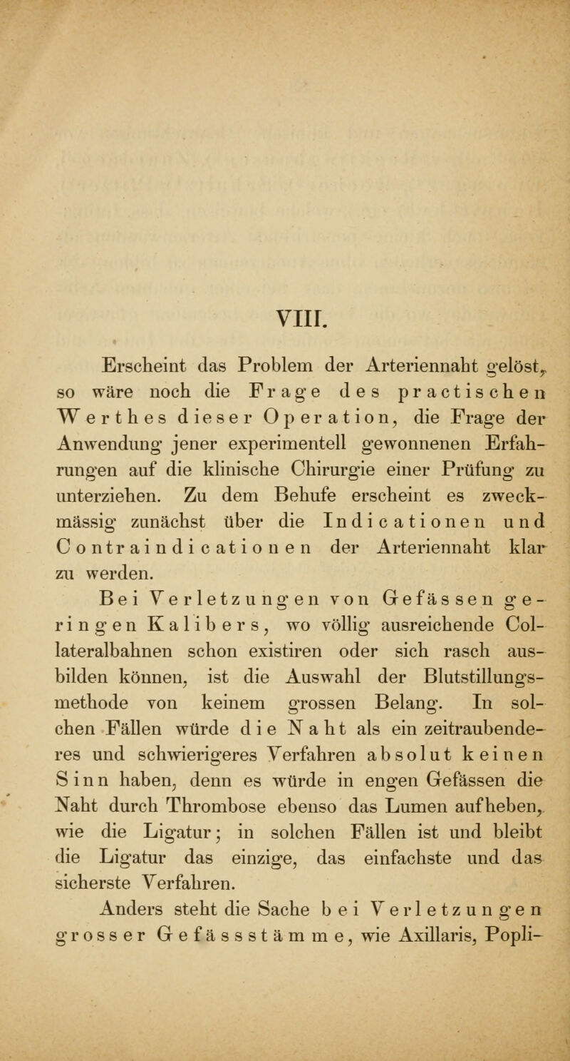 Erscheint das Problem der Arteriennaht gelöst^ so wäre noch die Frage des practischen Werthes dieser Operation, die Frage der Anwendung jener experimentell gewonnenen Erfah- rungen auf die klinische Chirurgie einer Prüfung zu unterziehen. Zu dem Behufs erscheint es zweck- mässig zunächst über die Indicationen und Contraindi cationen der Arteriennaht klar zu werden. Bei Verletzungen von Gefassen ge- rin g e n K a 1 i b e r s , wo völlig ausreichende Col- lateralbahnen schon existiren oder sich rasch aus- bilden können, ist die Auswahl der Blutstillungs- methode von keinem grossen Belang. In sol- chen Fällen würde die Naht als ein zeitraubende- res und schwierigeres Verfahren absolut keinen Sinn haben, denn es würde in engen Gefässen die Naht durch Thrombose ebenso das Lumen aufheben, wie die Ligatur; in solchen Fällen ist und bleibt die Ligatur das einzige, das einfachste und das sicherste Verfahren. Anders steht die Sache bei Verletzungen grosser Gefässstämme, wie Axillaris, Popli-