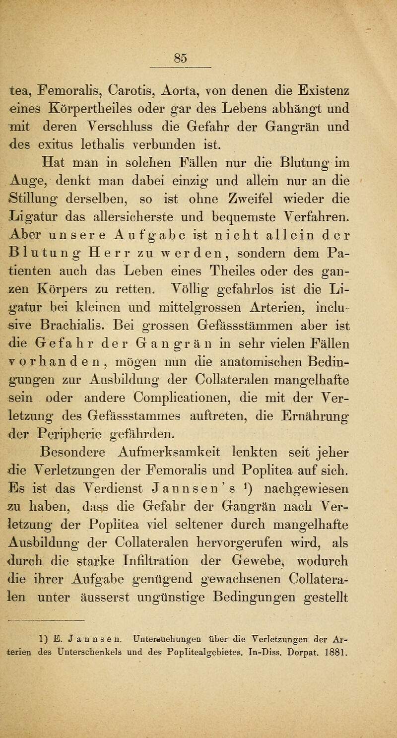 tea, Femoralis, Carotis, Aorta, von denen die Existenz eines Körpertlieiles oder gar des Lebens abhängt und mit deren Yerscbluss die Gefahr der Gangrän und des exitus letbalis verbunden ist. Hat man in solchen Fällen nur die Blutung im Auge, denkt man dabei einzig und allein nur an die Stillung derselben, so ist ohne Zweifel wieder die Ligatur das allersioherste und bequemste Yerfahren. Aber unsere Aufgabe ist nicht allein der Blutung Herr zu werden, sondern dem Pa- tienten auch das Leben eines Theiles oder des gan- zen Körpers zu retten. Yölhg gefahrlos ist die Li- g'atur bei kleinen und mittelgrossen Arterien, inclu- sive Brachialis. Bei grossen Gefässstämmen aber ist die G e f a h r der G a n gn ä n in sehr vielen Fällen vorhanden, mögen nun die anatomischen Bedin- gungen zur Ausbildung der CoUateralen mangelhafte sein oder andere Complicationen, die mit der Ver- letzung des Gefässstammes auftreten, die Ernährung* der Peripherie gefährden. Besondere Aufmerksamkeit lenkten seit jeher die Verletzungen der Femorahs und Poplitea auf sich. Es ist das Verdienst Jannsen's ') nachgewiesen zu haben, dass die Gefahr der Gangrän nach Ver- letzung der Poplitea viel seltener durch mangelhafte Ausbildung der CoUateralen hervorgerufen wird, als durch die starke Infiltration der Gewebe, wodurch die ihrer Aufgabe genügend gewachsenen CoUatera- len unter äusserst ungünstige Bedingungen gestellt 1) E. J a n n s e n, Unterauehungen über die Verletzungen der Ar- terien des Unterschenkels und des Poplitealgebietes. In-Diss. Dorpat. 1881.