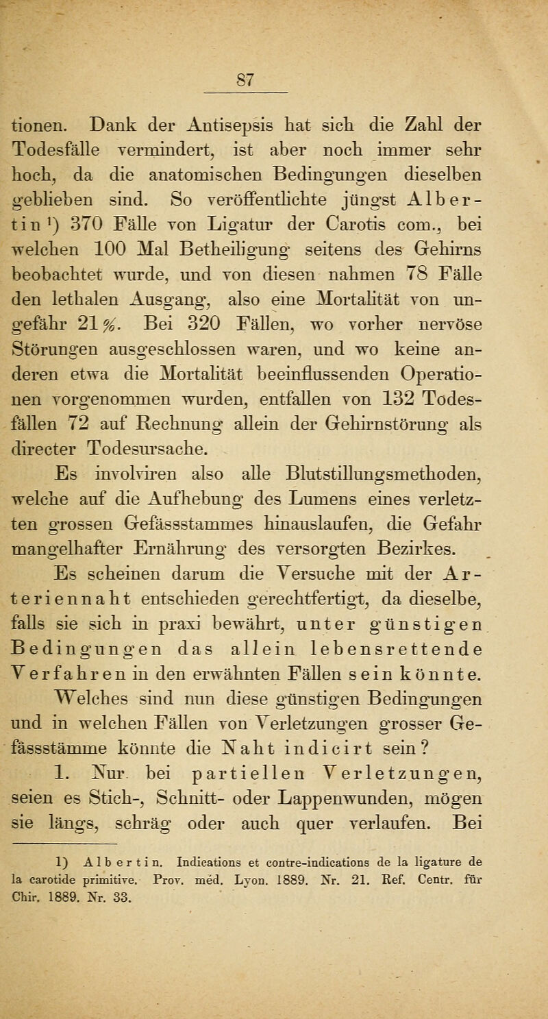 tionen. Dank der Antisepsis hat sich die Zahl der Todesfälle yermindert, ist aber noch immer sehr hoch^ da die anatomischen Bedingungen dieselben geblieben sind. So veröffenthchte jüngst Alb er- tin ') 370 Fälle Ton Ligatur der Carotis com.^ bei ■welchen 100 Mal Betheiligung seitens des Gehirns beobachtet wurde, und von diesen nahmen 78 Fälle den lethalen Ausgang, also eine Mortahtät von un- gefähr 21 %, Bei 320 Fällen, wo vorher nervöse Störungen ausgeschlossen waren, und wo keine an- deren etwa die Mortalität beeinflussenden Operatio- nen vorgenommen wurden^ entfallen von 132 Todes- fällen 72 auf Rechnuno;' allein der Gehirnstöruno- als directer Todesursache. Es involviren also alle Blutstillungsmethoden, welche auf die Aufhebung des Lumens eines verletz- ten grossen Gefässstammes hinauslaufen, die Gefahr mangelhafter Ernährung des versorgten Bezirkes. Es scheinen darum die Versuche mit der Ar- teriennaht entschieden gerechtfertigt, da dieselbe, falls sie sich in praxi bewährt, unter günstigen Bedingungen das allein lebensrettende Yerfahren in den erwähnten Fällen sein könnte. Welches sind nun diese o'ünstio-en Bedino-ung-en und in welchen Fällen von Verletzungen grosser Ge- fässstämme könnte die Naht indicirt sein? 1. Nur bei partiellen Verletzungen, seien es Stich-, Schnitt- oder Lappenwunden, mögen sie längs, schräg oder auch quer verlaufen. Bei 1) Albertin. Indications et contre-indications de la ligature de la carotide primitive. Prov. med, Lyon. 1889. IS'r. 21. Ref. Centr. füi- Chir. 1889. Nr. 33. ' 