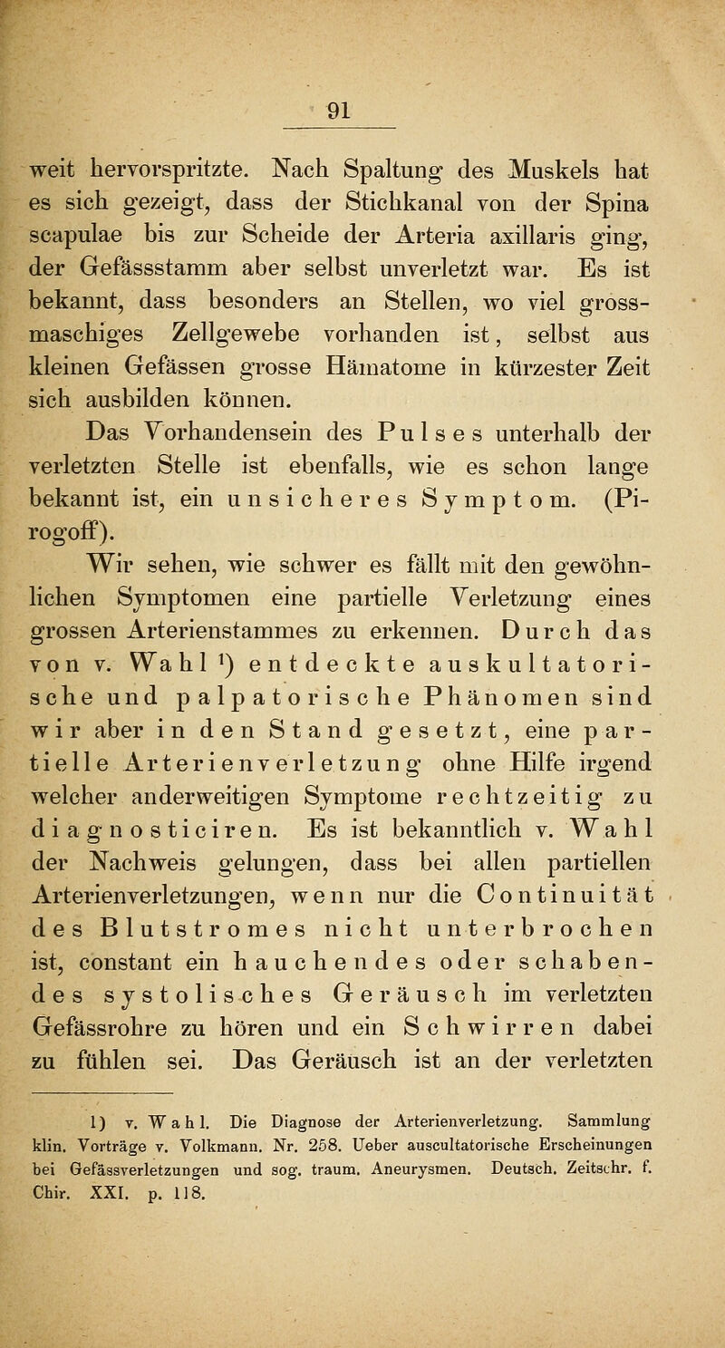 weit liervorspritzte. Nach Spaltung des Muskels hat es sich gezeigt, dass der Stichkanal von der Spina scapulae bis zur Scheide der Arteria axillaris ging, der Gefässstamm aber selbst unverletzt war. Es ist bekannt, dass besonders an Stellen, wo viel gross- maschiges Zellgewebe vorhanden ist, selbst aus kleinen Gefässen grosse Hämatome in kürzester Zeit sich ausbilden können. Das Yorhandensein des Pulses unterhalb der verletzten Stelle ist ebenfalls, wie es schon lange bekannt ist, ein unsicheres Symptom. (Pi- rogoff). Wir sehen, wie schwer es fällt mit den gewöhn- lichen Symptomen eine partielle Verletzung eines grossen Arterienstammes zu erkennen. Durch das V 0 n V. Wa hl^) entdeckte auskultatori- sche und palpatorische Phänomen sind wir aber in den Stand gesetzt, eine par- tielle Arterienverletzung ohne Hilfe irgend welcher anderweitigen Symptome rechtzeitig zu d i a g n o s t i c i r e n. Es ist bekanntlich v. W a h 1 der Nachweis gelungen, dass bei allen partiellen Arterienverletzungen, wenn nur die Continuität des Blutstromes nicht unterbrochen ist, constant ein hauchendes oder schaben- des systolisches Geräusch im verletzten Gefässrohre zu hören und ein Schwirren dabei zu fühlen sei. Das Geräusch ist an der verletzten 1) T. W a h 1. Die Diagnose der Arterienverletzung. Sammlung klin. Vorträge v. Volkmann. Nr. 258. Ueber auscultatorische Erscheinungen bei Gefässverletzungen und sog. träum. Aneurysmen. Deutsch. Zeitachr. f. Chir. XXI. p. 118.