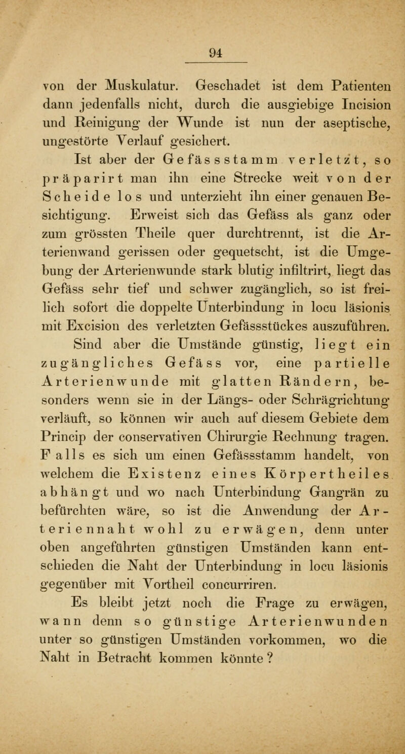 von der Muskulatur. Geschadet ist dem Patienten dann jedenfalls nicht, durch die ausgiebige Incision und Reinigung der Wunde ist nun der aseptische, ungestörte Verlauf gesichert. Ist aber der Gefässstamm verletzt, so p r ä p a r i r t man ihn eine Strecke weit von der Scheide los und unterzieht ihn einer genauen Be- sichtigung. Erweist sich das Gefäss als ganz oder zum grössten Theile quer durchtrennt, ist die Ar- terienwand gerissen oder gequetscht, ist die Umge- bung der Arterienwunde stark blutig infiltrirt, liegt das Gefäss sehr tief und schwer zugänglich, so ist frei- lich sofort die doppelte Unterbindung in locu läsionis mit Excision des verletzten Gefässstückes auszuführen. Sind aber die Umstände günstig, liegt ein zugängliches Gefäss vor, eine partielle Arterien w unde mit glatten Rändern, be- sonders wenn sie in der Läno's- oder Schrägi-ichtungf verläuft, so können wir auch auf diesem Gebiete dem Princip der conservativen Chirurgie Rechnung tragen. F alls es sich um einen Gefässstamm handelt, von welchem die Existenz eines Körpertheiles abhängt und wo nach Unterbindung Gangrän zu befürchten wäre, so ist die Anwendung der Ar- teriennaht wohl zu erwägen, denn unter oben angeführten günstigen Umständen kann ent- schieden die Naht der Unterbindung in locu läsionis gegenüber mit Yortheil concurriren. Es bleibt jetzt noch die Frage zu erwägen, wann denn so günstige Arterien wunden unter so günstigen Umständen vorkommen, wo die Naht in Betracht kommen könnte ?