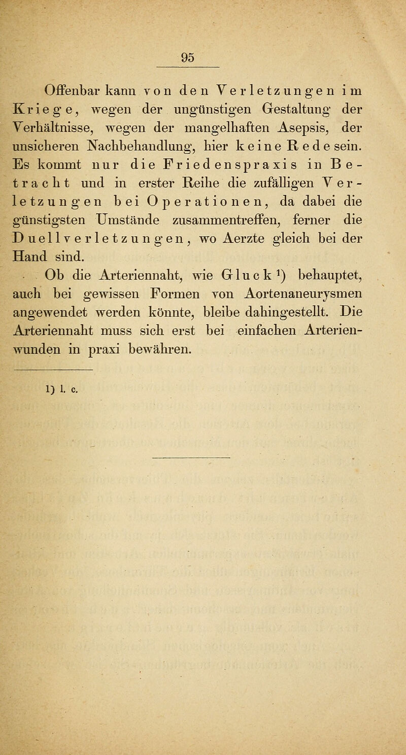 Offenbar kann von den Verletzungen im Kriege, wegen der ungünstigen Gestaltung der Yerhältnisse, wegen der mangelhaften Asepsis, der unsicheren Nachbehandlung, hier keine Rede sein. Es kommt nur die Friedenspraxis in Be- tracht und in erster Reihe die zufälligen Ver- letzungen bei Operationen, da dabei die günstigsten Umstände zusammentreffen, ferner die Duellverletzungen, wo Aerzte gleich bei der Hand sind. Ob die Arteriennaht, wie G1 u c k *) behauptet, auch bei gewissen Formen von Aortenaneurysmen angewendet werden könnte, bleibe dahingestellt. Die Arteriennaht muss sich erst bei einfachen Arterien- wunden in praxi bewähren.