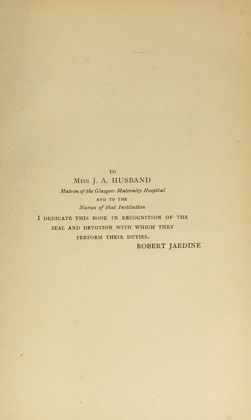 TO Miss J. A. HUSBAND Matron of the Glasgow Maternity Hospital AND TO THE Nurses of that Institution I DEDICATE THIS BOOK IN RECOGNITION OF THE ZEAL AND DEVOTION WITH WHICH THEY PERFORM THEIR DUTIES. ROBERT JARDINE-